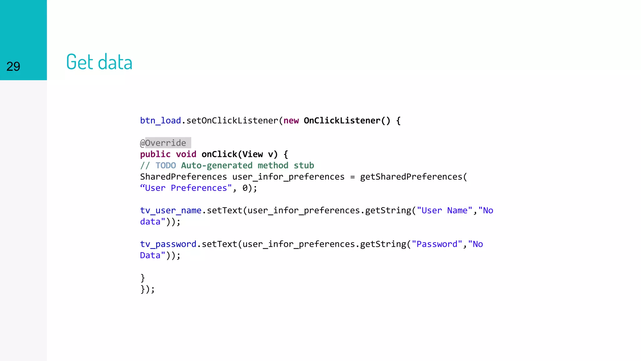 29 Get data
btn_load.setOnClickListener(new OnClickListener() {
@Override
public void onClick(View v) {
// TODO Auto-generated method stub
SharedPreferences user_infor_preferences = getSharedPreferences(
“User Preferences", 0);
tv_user_name.setText(user_infor_preferences.getString("User Name","No
data"));
tv_password.setText(user_infor_preferences.getString("Password","No
Data"));
}
});
 