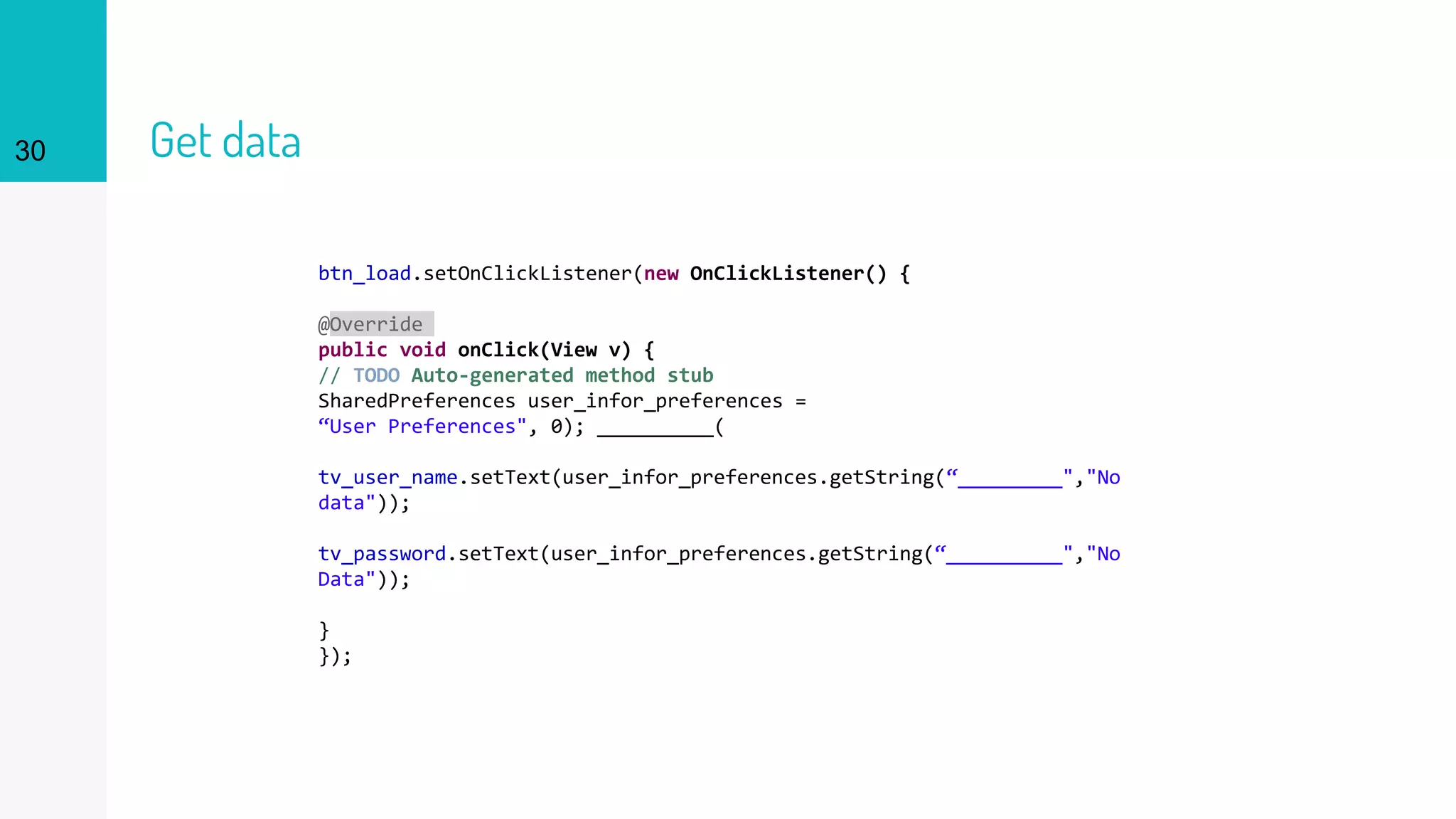 30 Get data
btn_load.setOnClickListener(new OnClickListener() {
@Override
public void onClick(View v) {
// TODO Auto-generated method stub
SharedPreferences user_infor_preferences =
“User Preferences", 0); __________(
tv_user_name.setText(user_infor_preferences.getString(“_________","No
data"));
tv_password.setText(user_infor_preferences.getString(“__________","No
Data"));
}
});
 