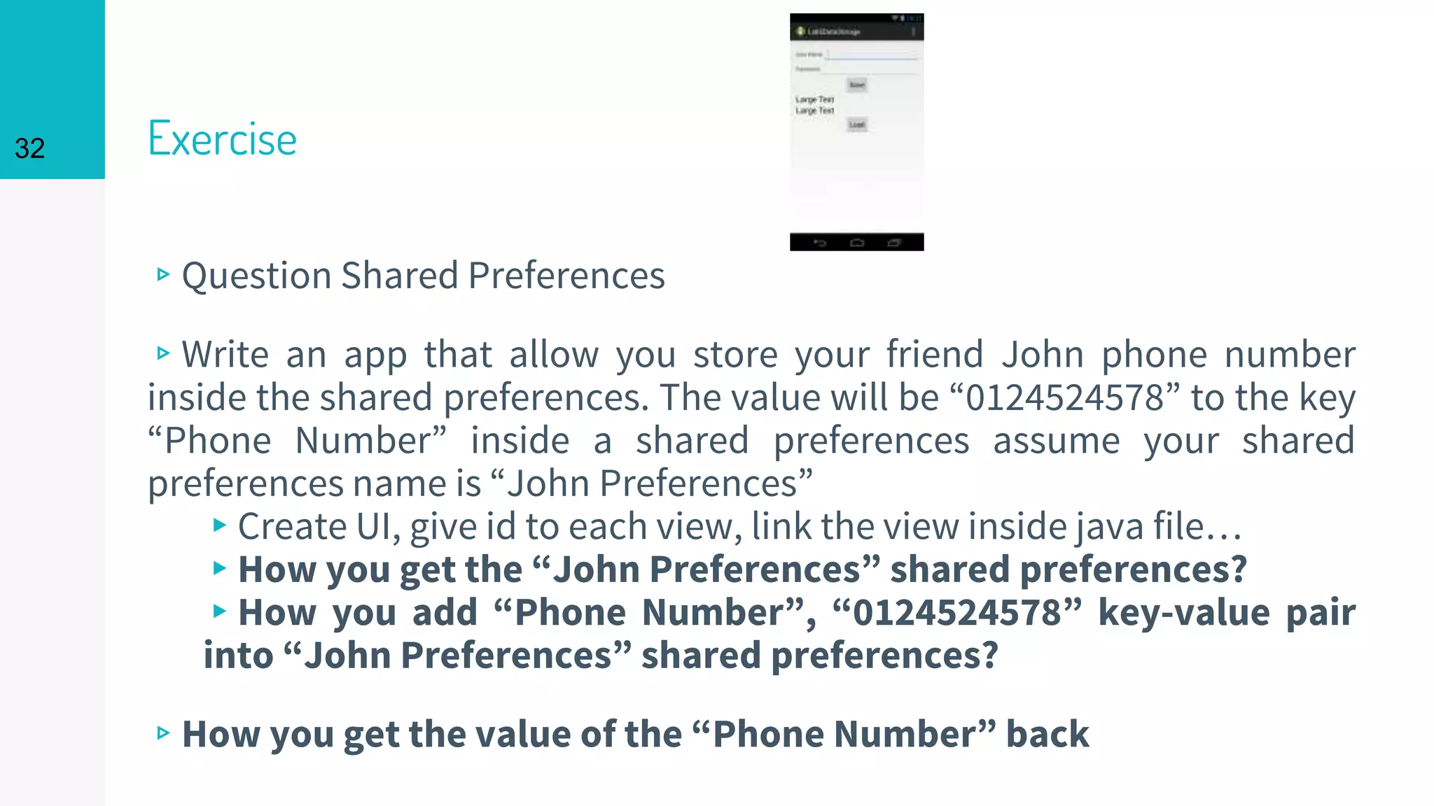 32 Exercise
▹Question Shared Preferences
▹Write an app that allow you store your friend John phone number
inside the shared preferences. The value will be “0124524578” to the key
“Phone Number” inside a shared preferences assume your shared
preferences name is “John Preferences”
▸Create UI, give id to each view, link the view inside java file…
▸How you get the “John Preferences” shared preferences?
▸How you add “Phone Number”, “0124524578” key-value pair
into “John Preferences” shared preferences?
▹How you get the value of the “Phone Number” back
 