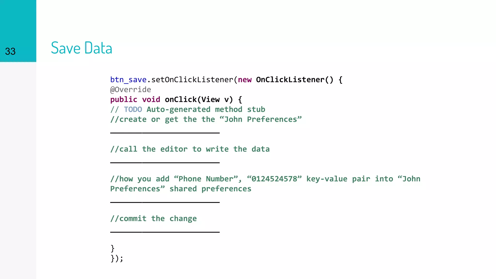 33 Save Data
btn_save.setOnClickListener(new OnClickListener() {
@Override
public void onClick(View v) {
// TODO Auto-generated method stub
//create or get the the “John Preferences”
________________________
//call the editor to write the data
________________________
//how you add “Phone Number”, “0124524578” key-value pair into “John
Preferences” shared preferences
________________________
//commit the change
________________________
}
});
 