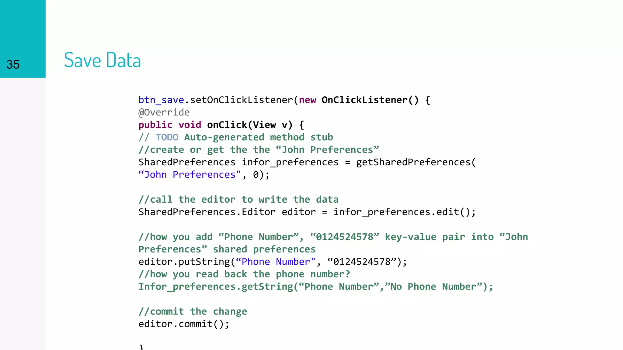 35 Save Data
btn_save.setOnClickListener(new OnClickListener() {
@Override
public void onClick(View v) {
// TODO Auto-generated method stub
//create or get the the “John Preferences”
SharedPreferences infor_preferences = getSharedPreferences(
“John Preferences", 0);
//call the editor to write the data
SharedPreferences.Editor editor = infor_preferences.edit();
//how you add “Phone Number”, “0124524578” key-value pair into “John
Preferences” shared preferences
editor.putString(“Phone Number", “0124524578”);
//how you read back the phone number?
Infor_preferences.getString(“Phone Number”,”No Phone Number”);
//commit the change
editor.commit();
 