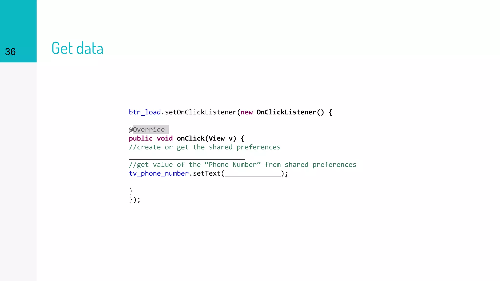 36 Get data
btn_load.setOnClickListener(new OnClickListener() {
@Override
public void onClick(View v) {
//create or get the shared preferences
_____________________________
//get value of the “Phone Number” from shared preferences
tv_phone_number.setText(______________);
}
});
 