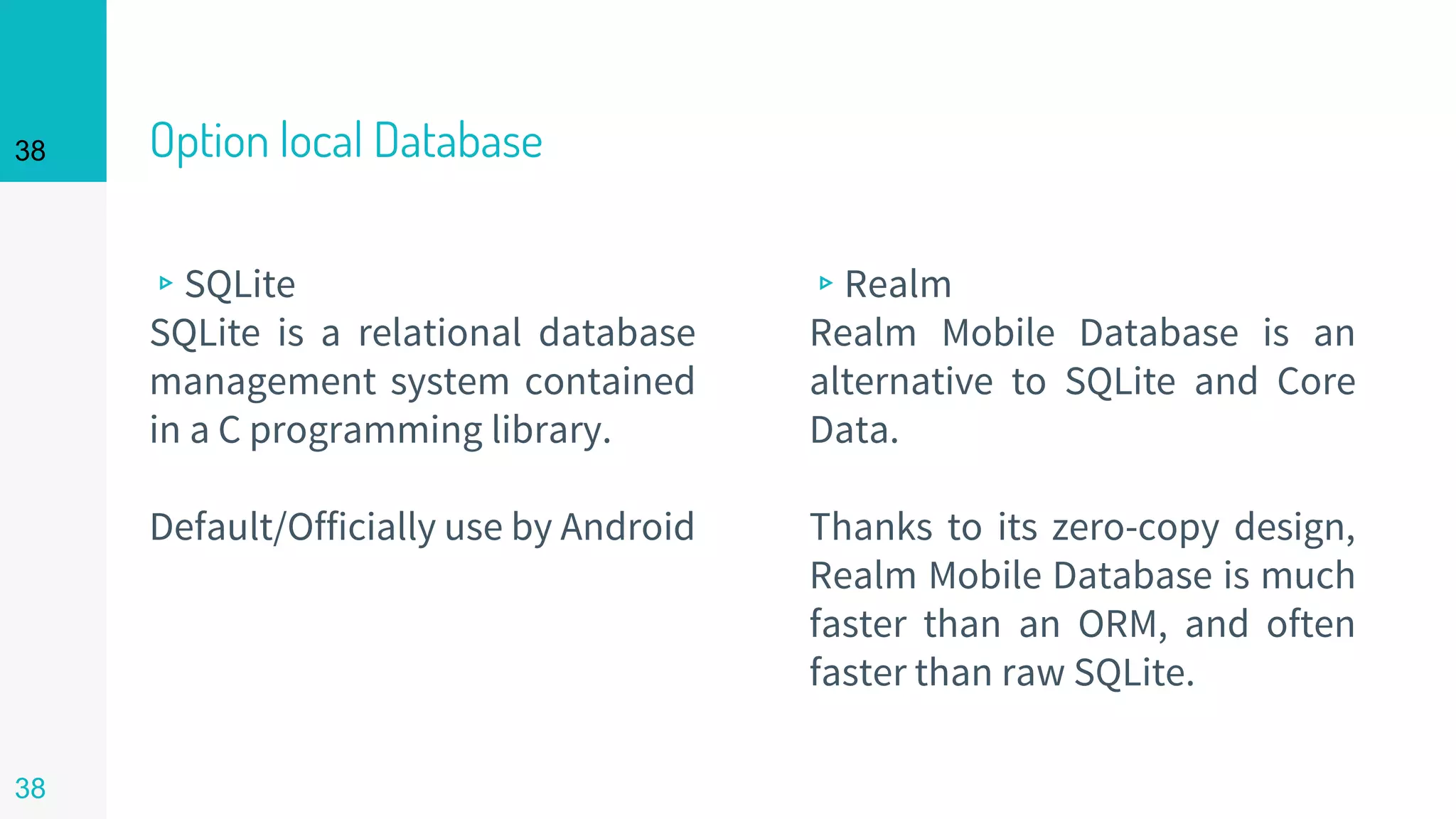 38 Option local Database
▹SQLite
SQLite is a relational database
management system contained
in a C programming library.
Default/Officially use by Android
▹Realm
Realm Mobile Database is an
alternative to SQLite and Core
Data.
Thanks to its zero-copy design,
Realm Mobile Database is much
faster than an ORM, and often
faster than raw SQLite.
38
 