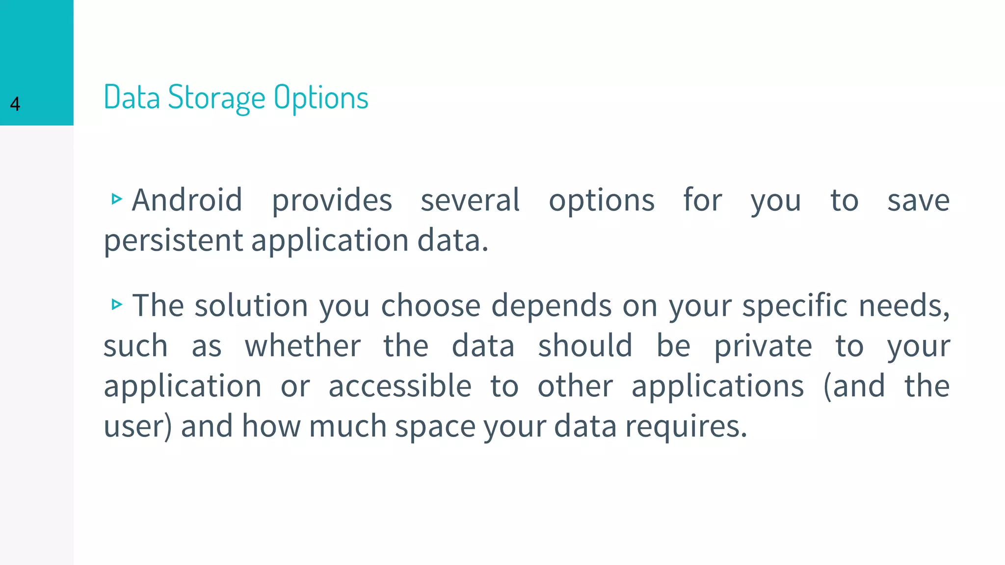 4 Data Storage Options
▹Android provides several options for you to save
persistent application data.
▹The solution you choose depends on your specific needs,
such as whether the data should be private to your
application or accessible to other applications (and the
user) and how much space your data requires.
 