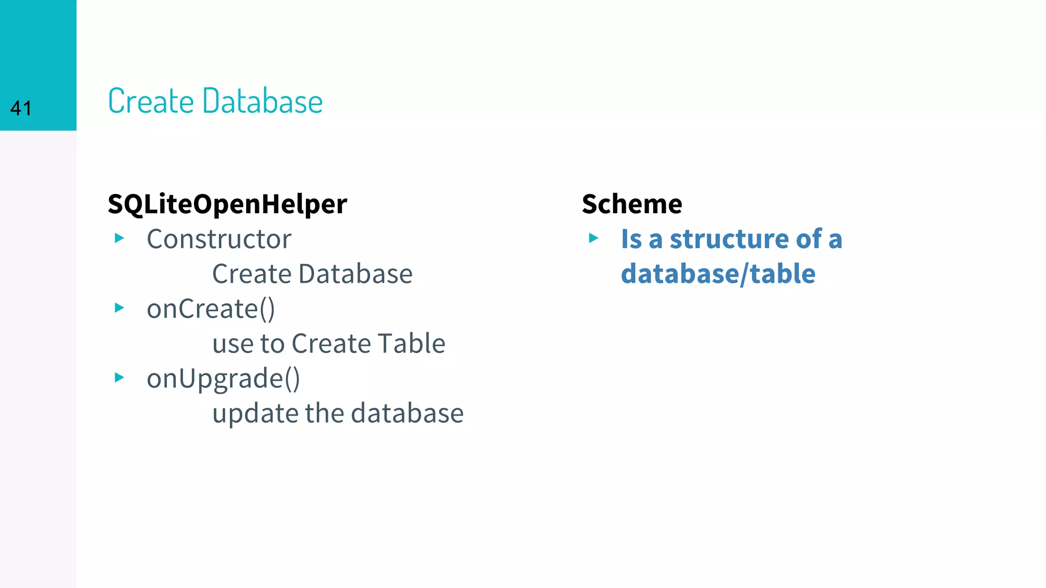 41 Create Database
SQLiteOpenHelper
▸ Constructor
Create Database
▸ onCreate()
use to Create Table
▸ onUpgrade()
update the database
Scheme
▸ Is a structure of a
database/table
41
 