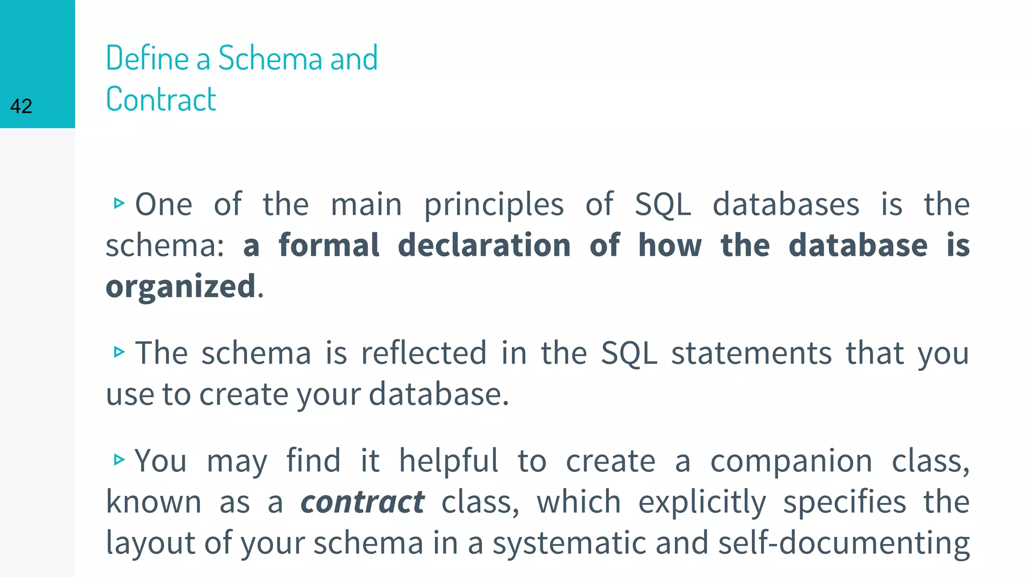 42
Define a Schema and
Contract
▹One of the main principles of SQL databases is the
schema: a formal declaration of how the database is
organized.
▹The schema is reflected in the SQL statements that you
use to create your database.
▹You may find it helpful to create a companion class,
known as a contract class, which explicitly specifies the
layout of your schema in a systematic and self-documenting
 