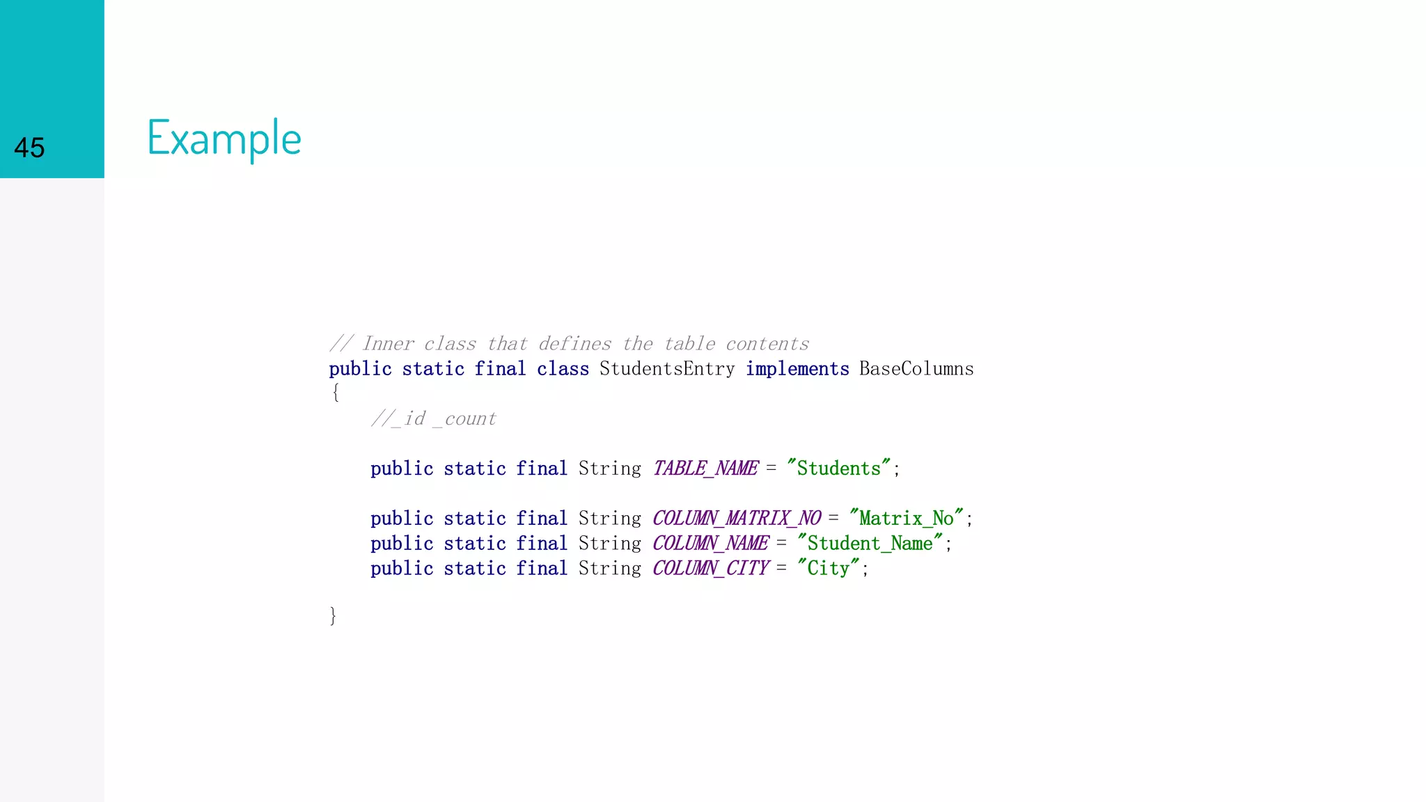 45 Example
// Inner class that defines the table contents
public static final class StudentsEntry implements BaseColumns
{
//_id _count
public static final String TABLE_NAME = "Students";
public static final String COLUMN_MATRIX_NO = "Matrix_No";
public static final String COLUMN_NAME = "Student_Name";
public static final String COLUMN_CITY = "City";
}
 