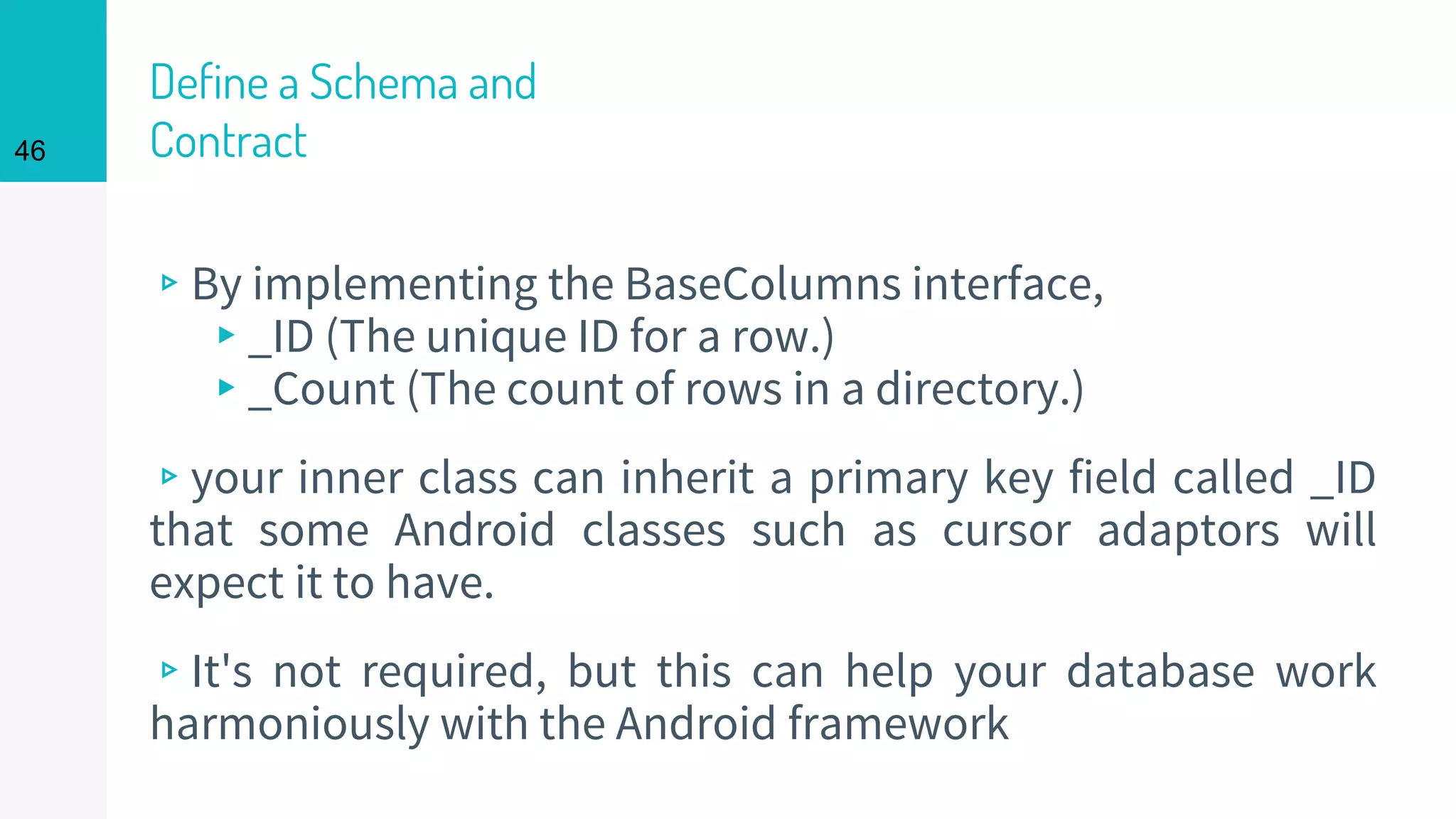 46
Define a Schema and
Contract
▹By implementing the BaseColumns interface,
▸_ID (The unique ID for a row.)
▸_Count (The count of rows in a directory.)
▹your inner class can inherit a primary key field called _ID
that some Android classes such as cursor adaptors will
expect it to have.
▹It's not required, but this can help your database work
harmoniously with the Android framework
 