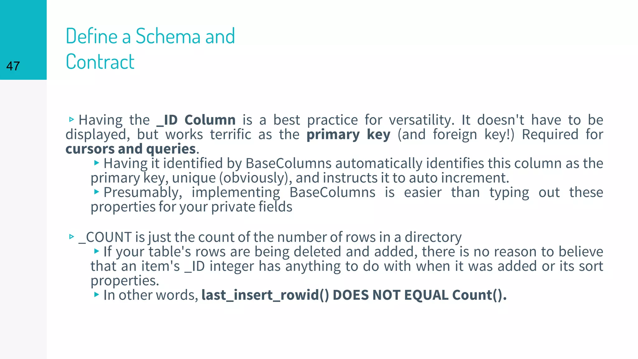 47
Define a Schema and
Contract
▹Having the _ID Column is a best practice for versatility. It doesn't have to be
displayed, but works terrific as the primary key (and foreign key!) Required for
cursors and queries.
▸Having it identified by BaseColumns automatically identifies this column as the
primary key, unique (obviously), and instructs it to auto increment.
▸Presumably, implementing BaseColumns is easier than typing out these
properties for your private fields
▹_COUNT is just the count of the number of rows in a directory
▸If your table's rows are being deleted and added, there is no reason to believe
that an item's _ID integer has anything to do with when it was added or its sort
properties.
▸In other words, last_insert_rowid() DOES NOT EQUAL Count().
 