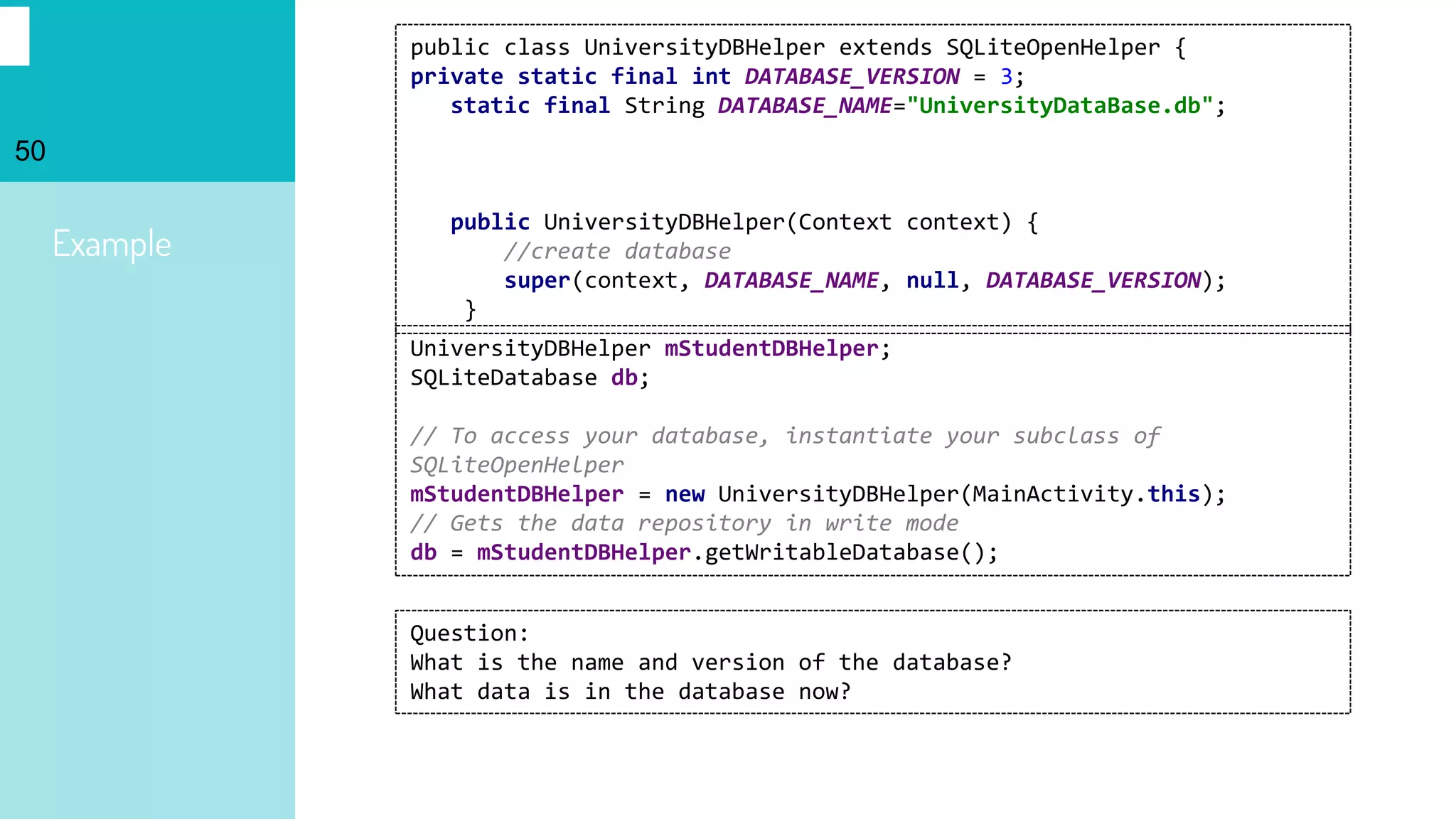 50
Example
public class UniversityDBHelper extends SQLiteOpenHelper {
private static final int DATABASE_VERSION = 3;
static final String DATABASE_NAME="UniversityDataBase.db";
public UniversityDBHelper(Context context) {
//create database
super(context, DATABASE_NAME, null, DATABASE_VERSION);
}
UniversityDBHelper mStudentDBHelper;
SQLiteDatabase db;
// To access your database, instantiate your subclass of
SQLiteOpenHelper
mStudentDBHelper = new UniversityDBHelper(MainActivity.this);
// Gets the data repository in write mode
db = mStudentDBHelper.getWritableDatabase();
Question:
What is the name and version of the database?
What data is in the database now?
 