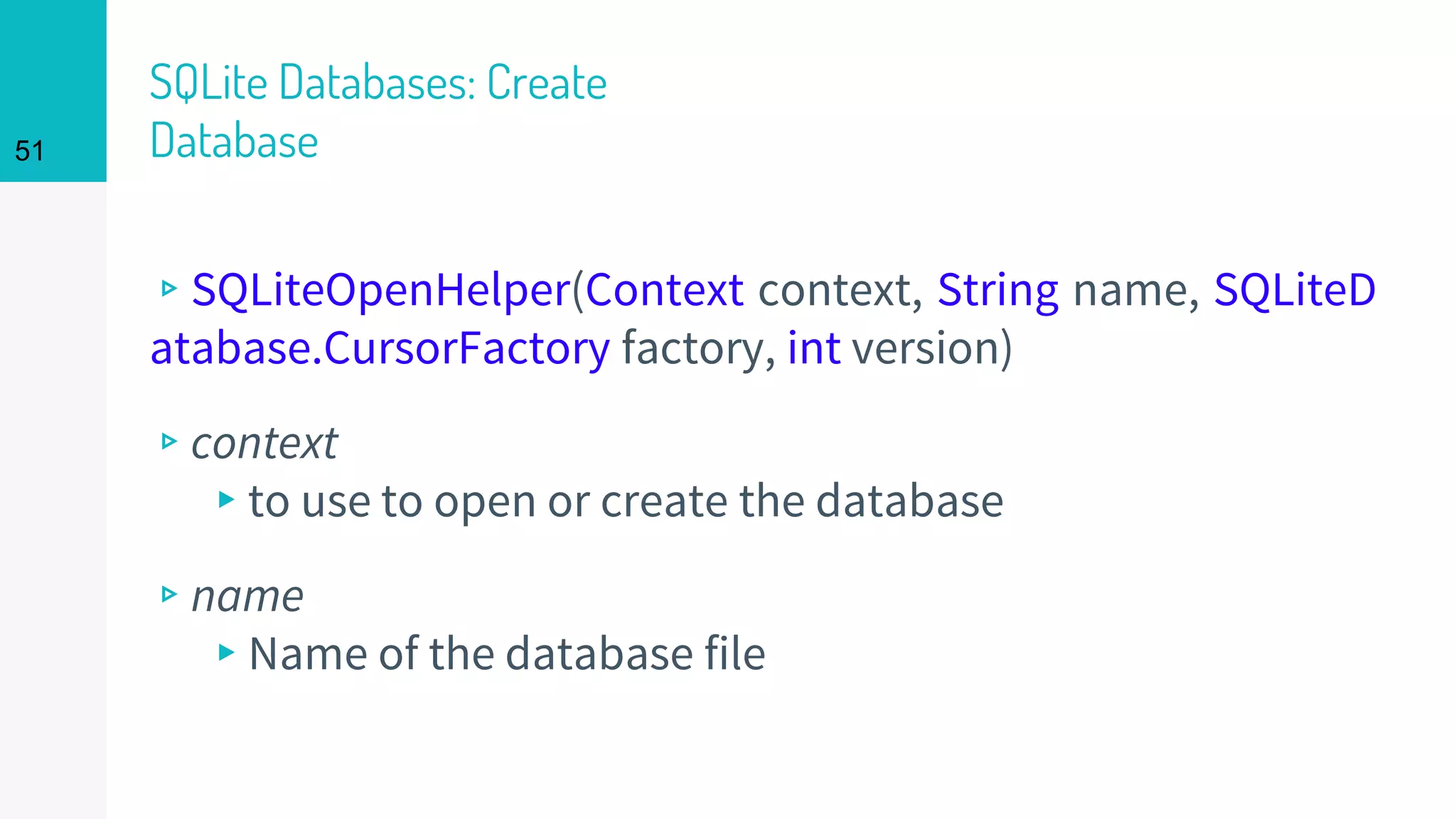 51
SQLite Databases: Create
Database
▹SQLiteOpenHelper(Context context, String name, SQLiteD
atabase.CursorFactory factory, int version)
▹context
▸to use to open or create the database
▹name
▸Name of the database file
 