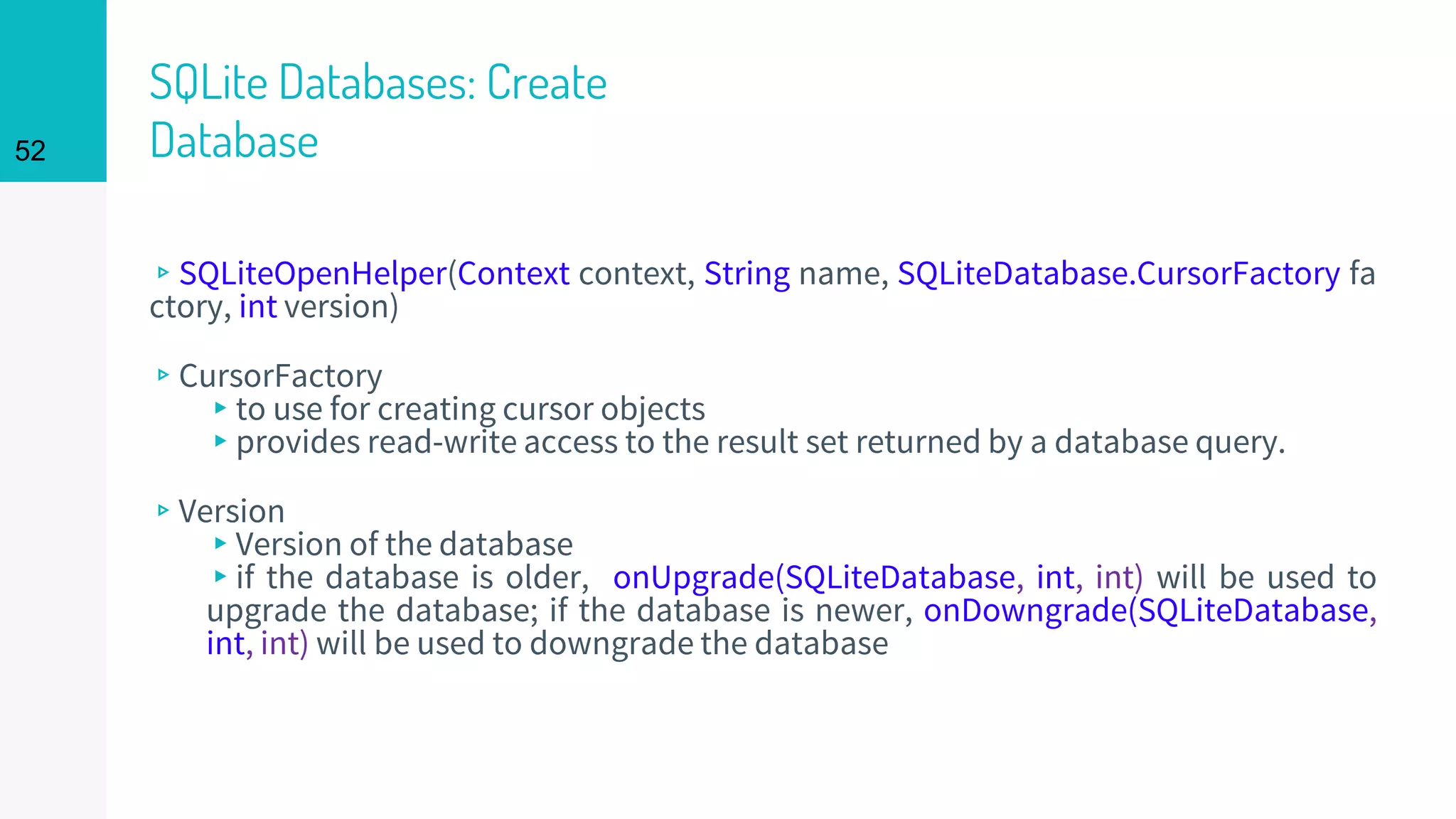 52
SQLite Databases: Create
Database
▹SQLiteOpenHelper(Context context, String name, SQLiteDatabase.CursorFactory fa
ctory, int version)
▹CursorFactory
▸to use for creating cursor objects
▸provides read-write access to the result set returned by a database query.
▹Version
▸Version of the database
▸if the database is older, onUpgrade(SQLiteDatabase, int, int) will be used to
upgrade the database; if the database is newer, onDowngrade(SQLiteDatabase,
int, int) will be used to downgrade the database
 