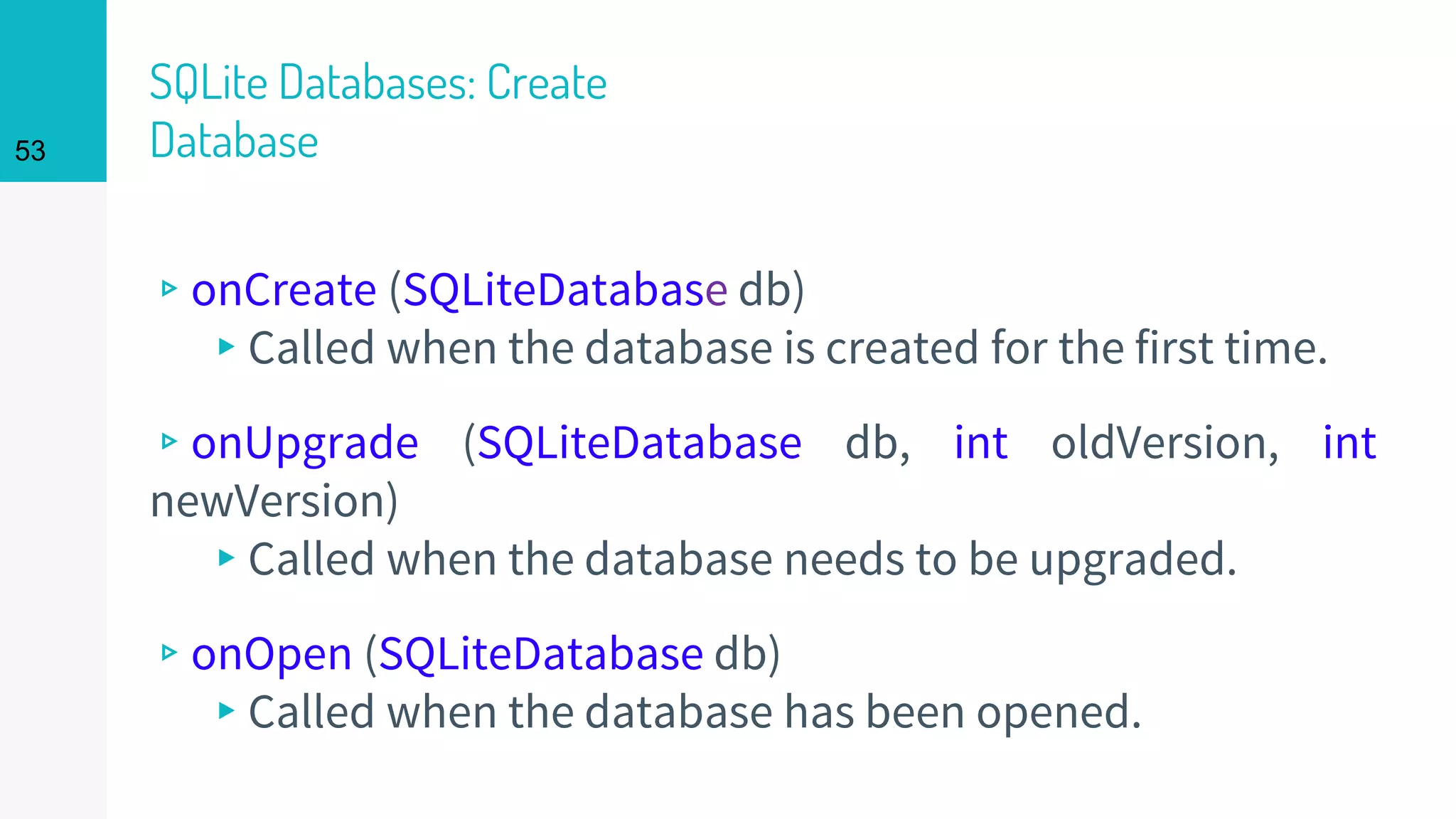 53
SQLite Databases: Create
Database
▹onCreate (SQLiteDatabase db)
▸Called when the database is created for the first time.
▹onUpgrade (SQLiteDatabase db, int oldVersion, int
newVersion)
▸Called when the database needs to be upgraded.
▹onOpen (SQLiteDatabase db)
▸Called when the database has been opened.
 