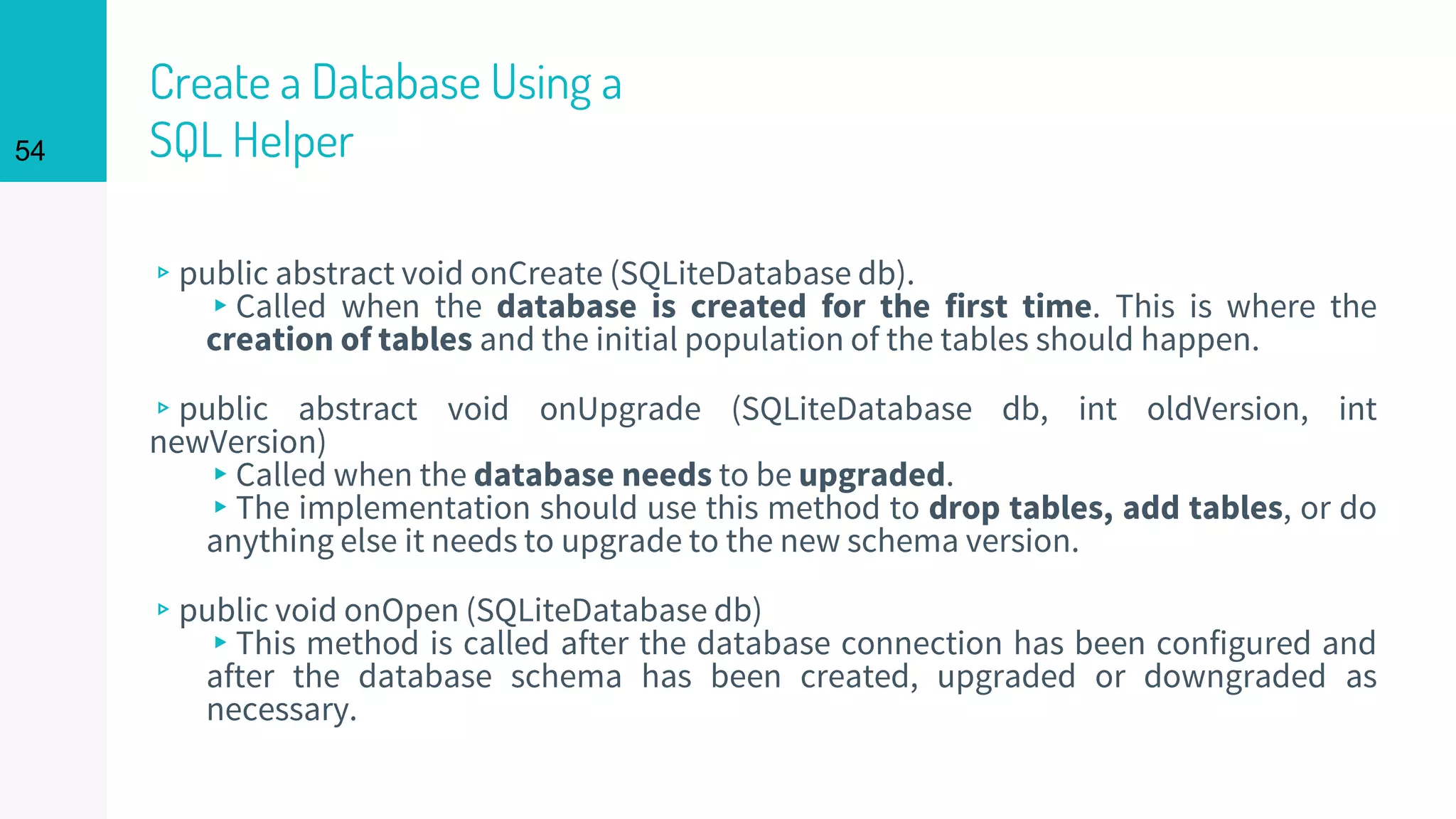 54
Create a Database Using a
SQL Helper
▹public abstract void onCreate (SQLiteDatabase db).
▸Called when the database is created for the first time. This is where the
creation of tables and the initial population of the tables should happen.
▹public abstract void onUpgrade (SQLiteDatabase db, int oldVersion, int
newVersion)
▸Called when the database needs to be upgraded.
▸The implementation should use this method to drop tables, add tables, or do
anything else it needs to upgrade to the new schema version.
▹public void onOpen (SQLiteDatabase db)
▸This method is called after the database connection has been configured and
after the database schema has been created, upgraded or downgraded as
necessary.
 