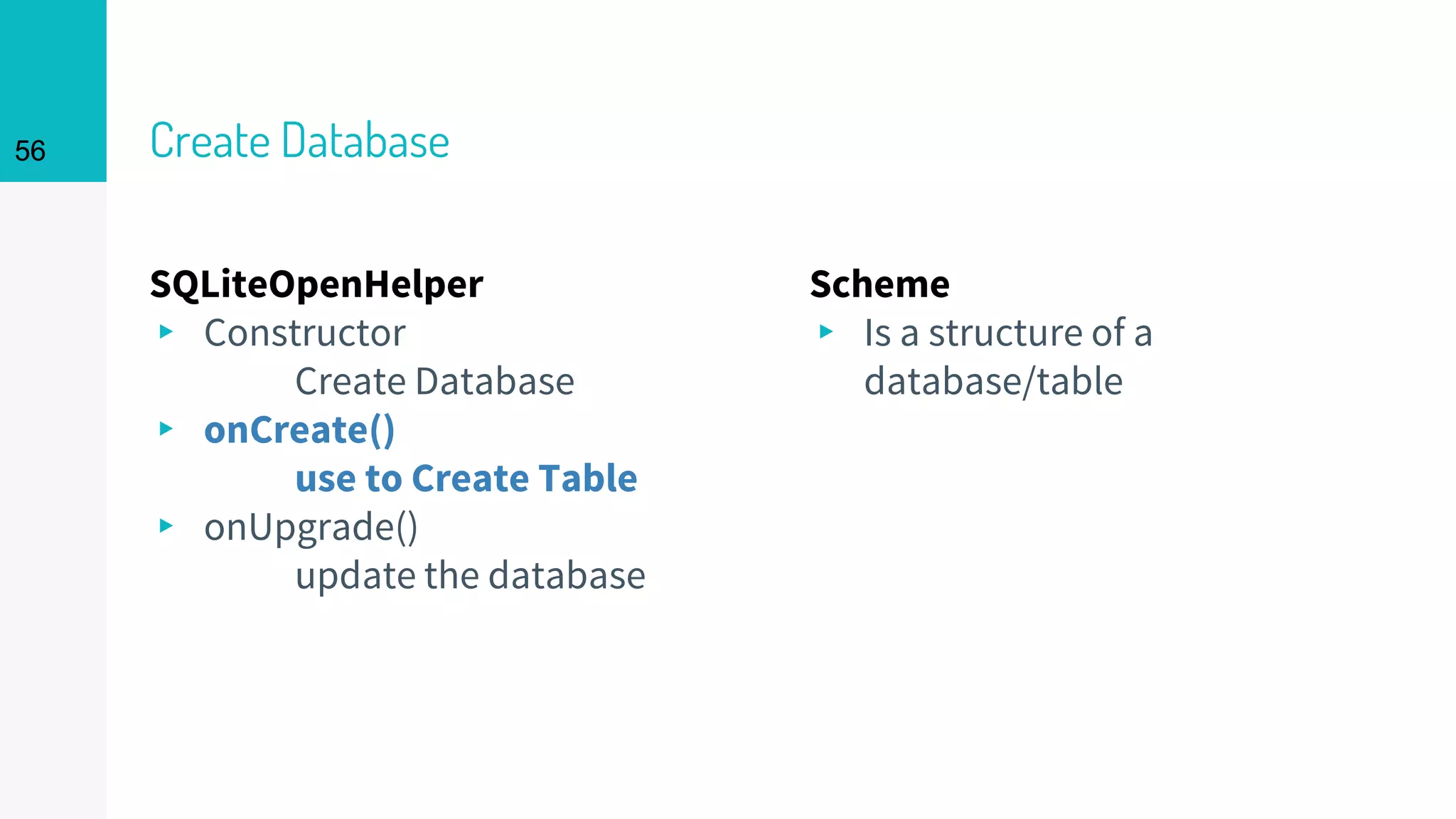 56 Create Database
SQLiteOpenHelper
▸ Constructor
Create Database
▸ onCreate()
use to Create Table
▸ onUpgrade()
update the database
Scheme
▸ Is a structure of a
database/table
56
 