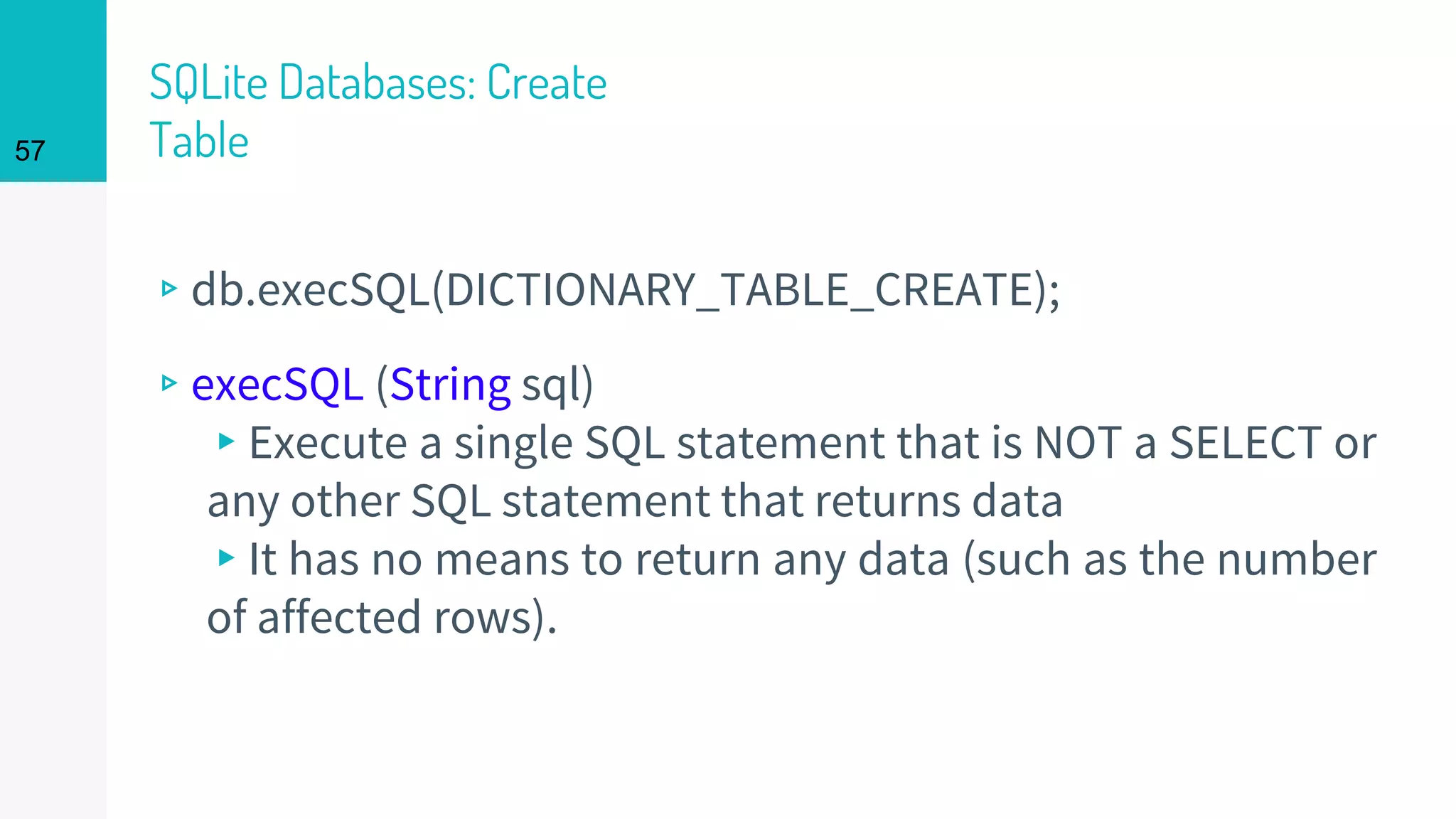 57
SQLite Databases: Create
Table
▹db.execSQL(DICTIONARY_TABLE_CREATE);
▹execSQL (String sql)
▸Execute a single SQL statement that is NOT a SELECT or
any other SQL statement that returns data
▸It has no means to return any data (such as the number
of affected rows).
 
