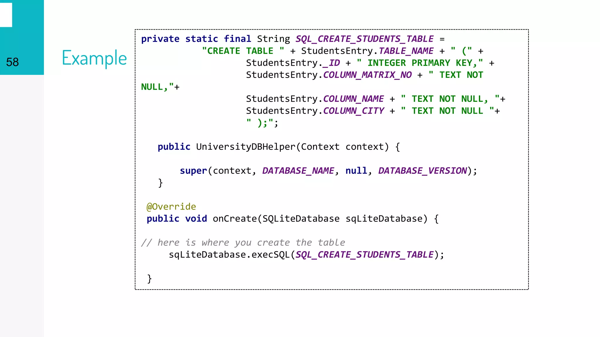 58 Example
private static final String SQL_CREATE_STUDENTS_TABLE =
"CREATE TABLE " + StudentsEntry.TABLE_NAME + " (" +
StudentsEntry._ID + " INTEGER PRIMARY KEY," +
StudentsEntry.COLUMN_MATRIX_NO + " TEXT NOT
NULL,"+
StudentsEntry.COLUMN_NAME + " TEXT NOT NULL, "+
StudentsEntry.COLUMN_CITY + " TEXT NOT NULL "+
" );";
public UniversityDBHelper(Context context) {
super(context, DATABASE_NAME, null, DATABASE_VERSION);
}
@Override
public void onCreate(SQLiteDatabase sqLiteDatabase) {
// here is where you create the table
sqLiteDatabase.execSQL(SQL_CREATE_STUDENTS_TABLE);
}
 