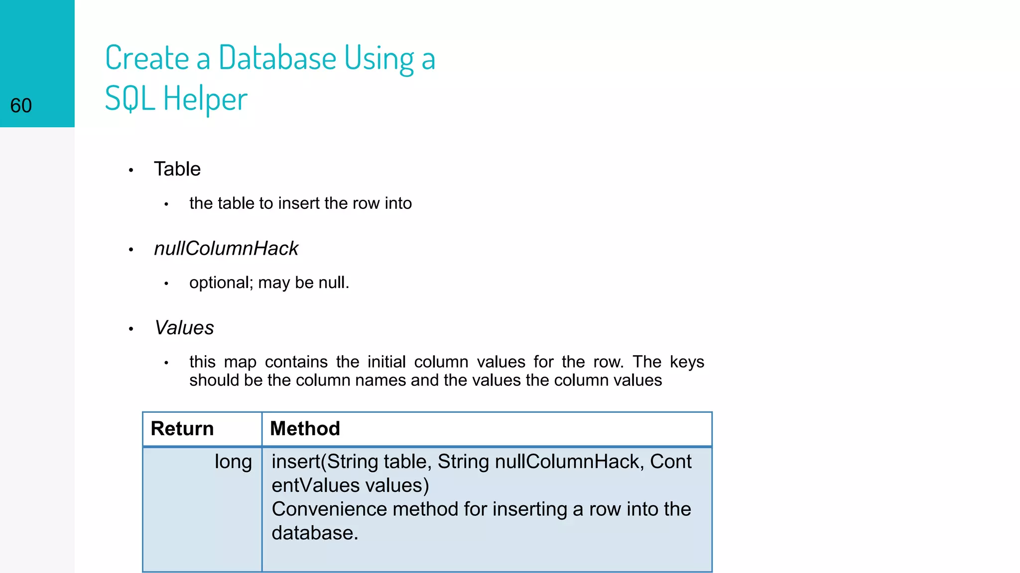 60
Create a Database Using a
SQL Helper
Return Method
long insert(String table, String nullColumnHack, Cont
entValues values)
Convenience method for inserting a row into the
database.
• Table
• the table to insert the row into
• nullColumnHack
• optional; may be null.
• Values
• this map contains the initial column values for the row. The keys
should be the column names and the values the column values
 