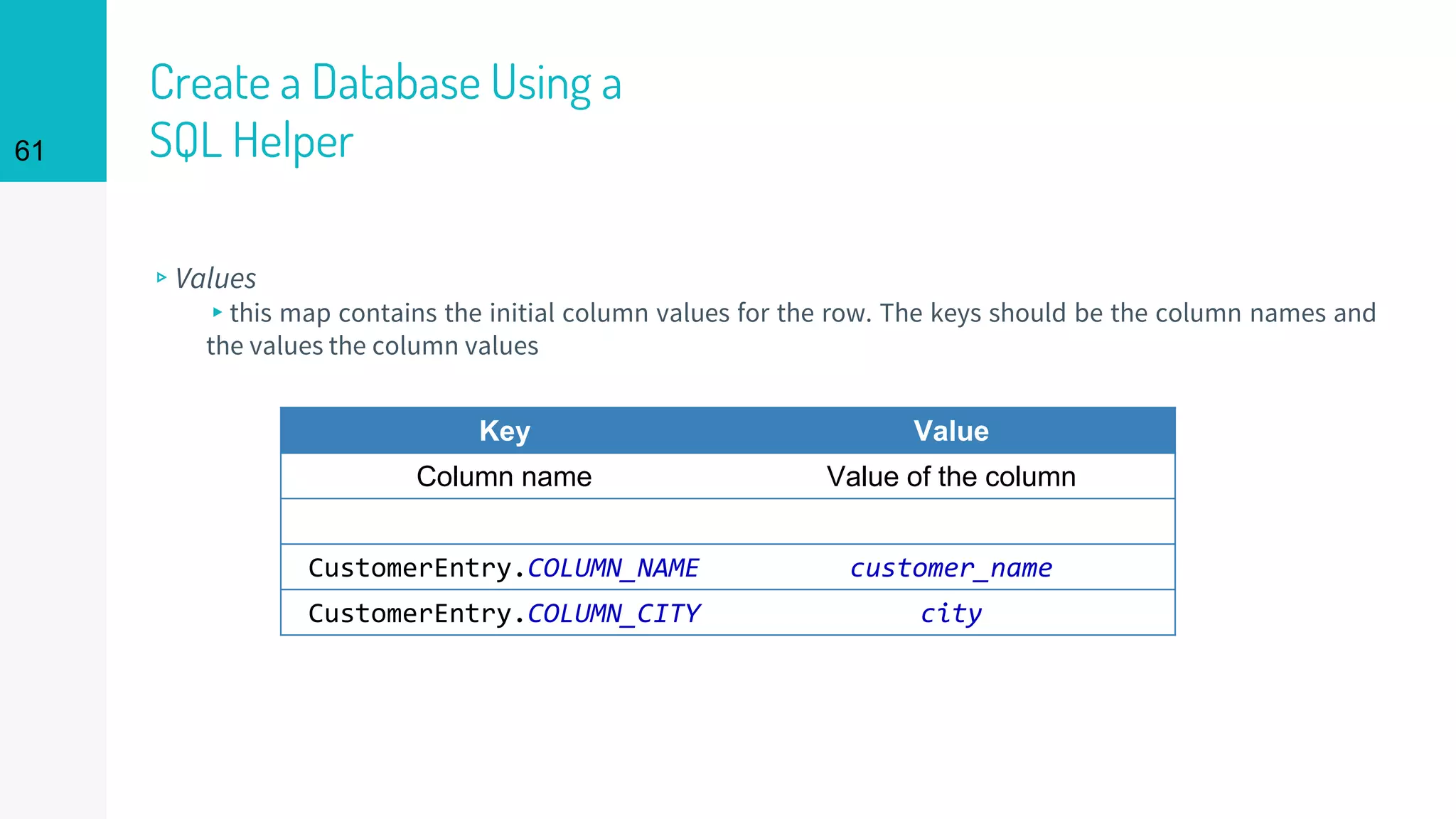 61
Create a Database Using a
SQL Helper
▹Values
▸this map contains the initial column values for the row. The keys should be the column names and
the values the column values
Key Value
Column name Value of the column
CustomerEntry.COLUMN_NAME customer_name
CustomerEntry.COLUMN_CITY city
 