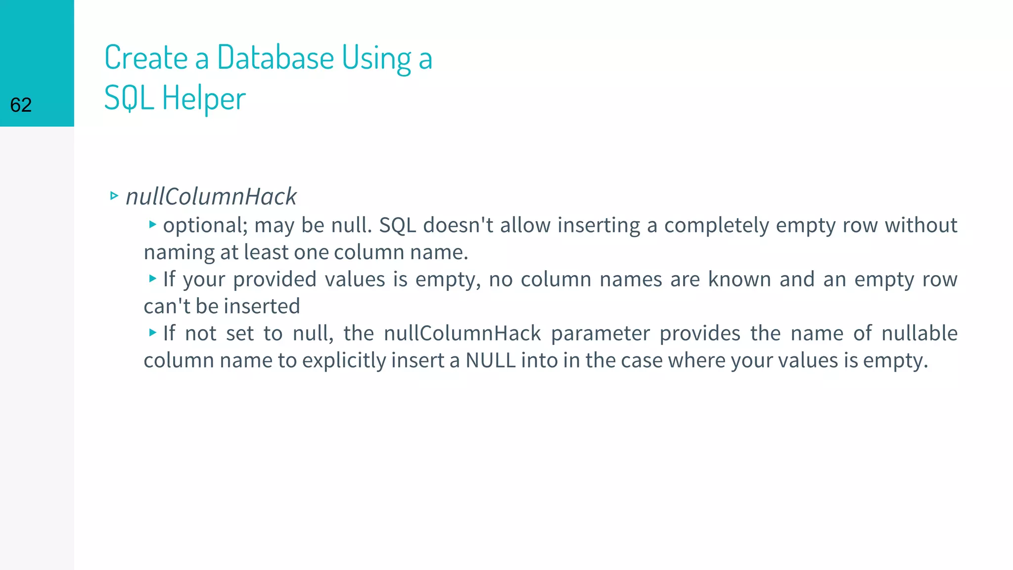 62
Create a Database Using a
SQL Helper
▹nullColumnHack
▸optional; may be null. SQL doesn't allow inserting a completely empty row without
naming at least one column name.
▸If your provided values is empty, no column names are known and an empty row
can't be inserted
▸If not set to null, the nullColumnHack parameter provides the name of nullable
column name to explicitly insert a NULL into in the case where your values is empty.
 