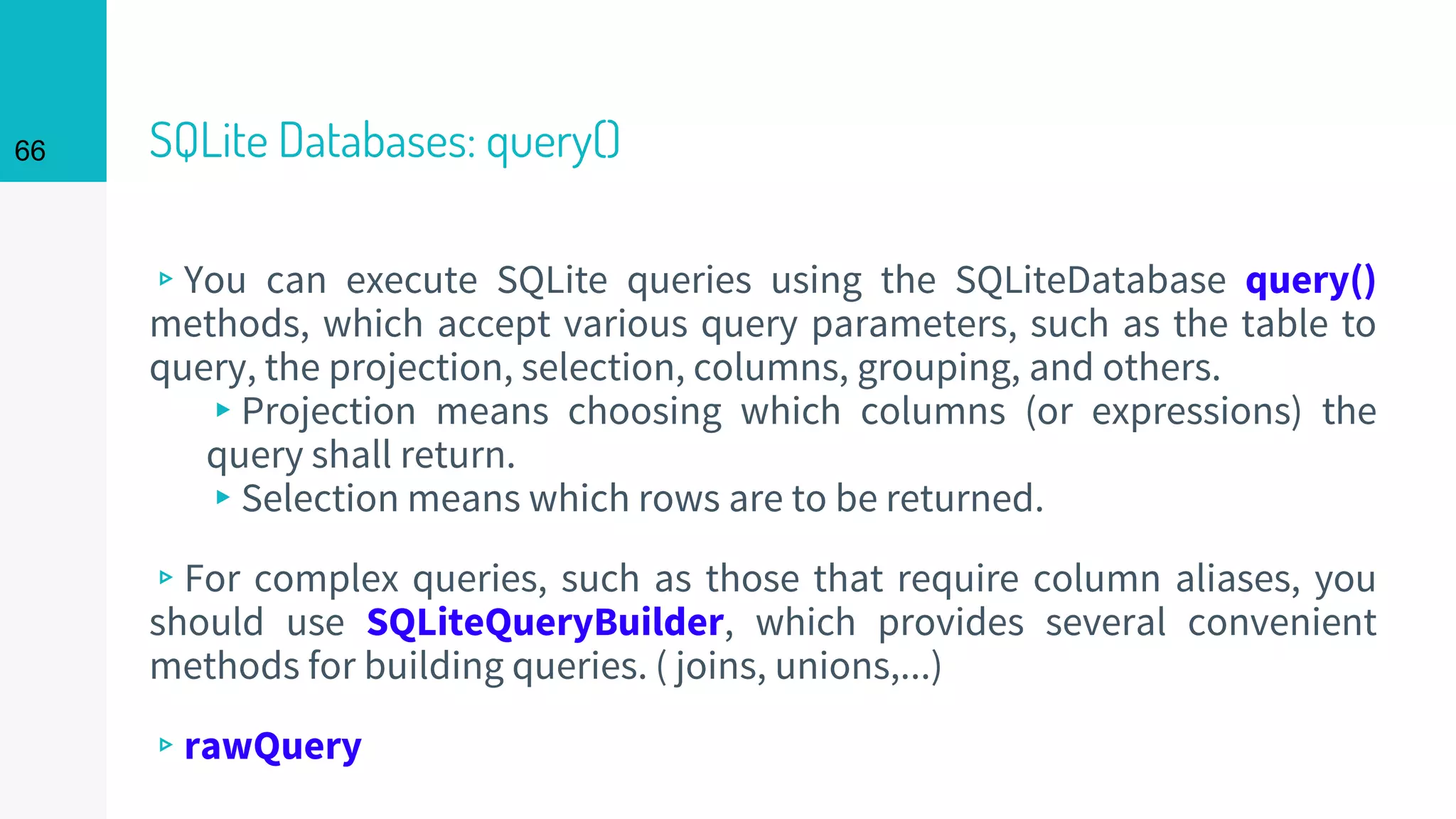 66 SQLite Databases: query()
▹You can execute SQLite queries using the SQLiteDatabase query()
methods, which accept various query parameters, such as the table to
query, the projection, selection, columns, grouping, and others.
▸Projection means choosing which columns (or expressions) the
query shall return.
▸Selection means which rows are to be returned.
▹For complex queries, such as those that require column aliases, you
should use SQLiteQueryBuilder, which provides several convenient
methods for building queries. ( joins, unions,...)
▹rawQuery
 