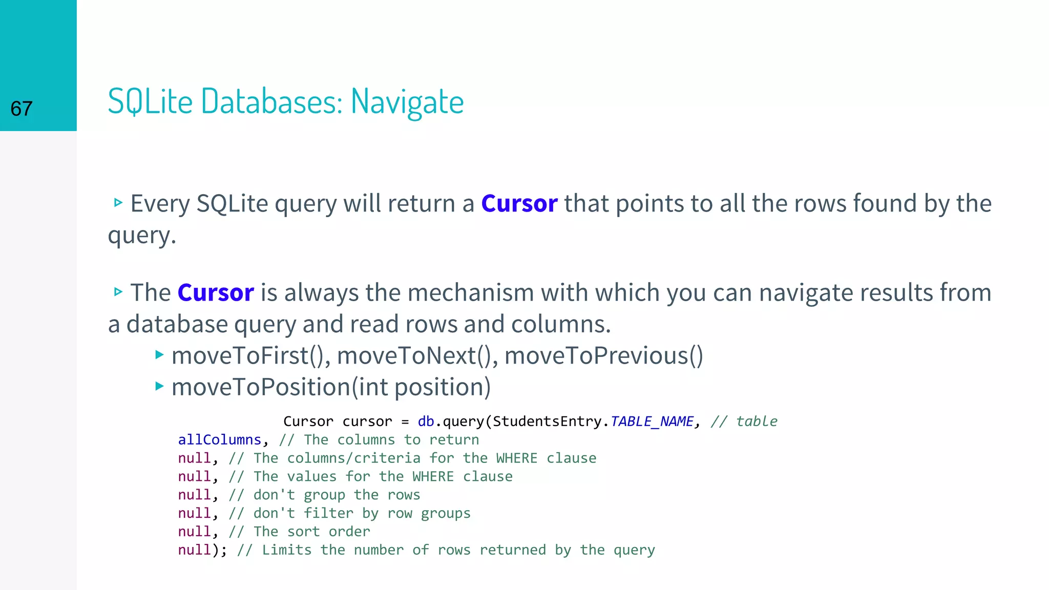 67 SQLite Databases: Navigate
▹Every SQLite query will return a Cursor that points to all the rows found by the
query.
▹The Cursor is always the mechanism with which you can navigate results from
a database query and read rows and columns.
▸moveToFirst(), moveToNext(), moveToPrevious()
▸moveToPosition(int position)
Cursor cursor = db.query(StudentsEntry.TABLE_NAME, // table
allColumns, // The columns to return
null, // The columns/criteria for the WHERE clause
null, // The values for the WHERE clause
null, // don't group the rows
null, // don't filter by row groups
null, // The sort order
null); // Limits the number of rows returned by the query
 