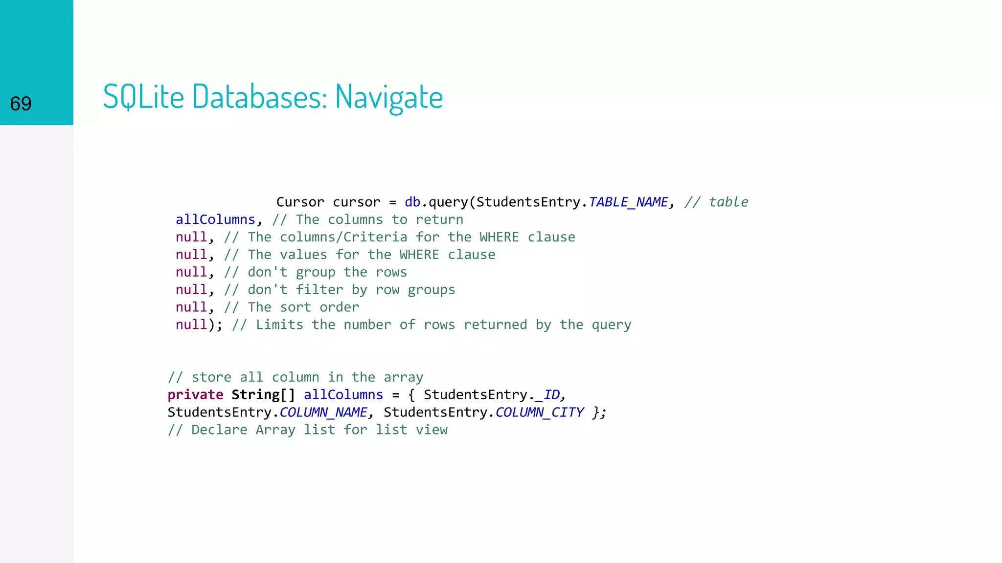 69 SQLite Databases: Navigate
Cursor cursor = db.query(StudentsEntry.TABLE_NAME, // table
allColumns, // The columns to return
null, // The columns/Criteria for the WHERE clause
null, // The values for the WHERE clause
null, // don't group the rows
null, // don't filter by row groups
null, // The sort order
null); // Limits the number of rows returned by the query
// store all column in the array
private String[] allColumns = { StudentsEntry._ID,
StudentsEntry.COLUMN_NAME, StudentsEntry.COLUMN_CITY };
// Declare Array list for list view
 