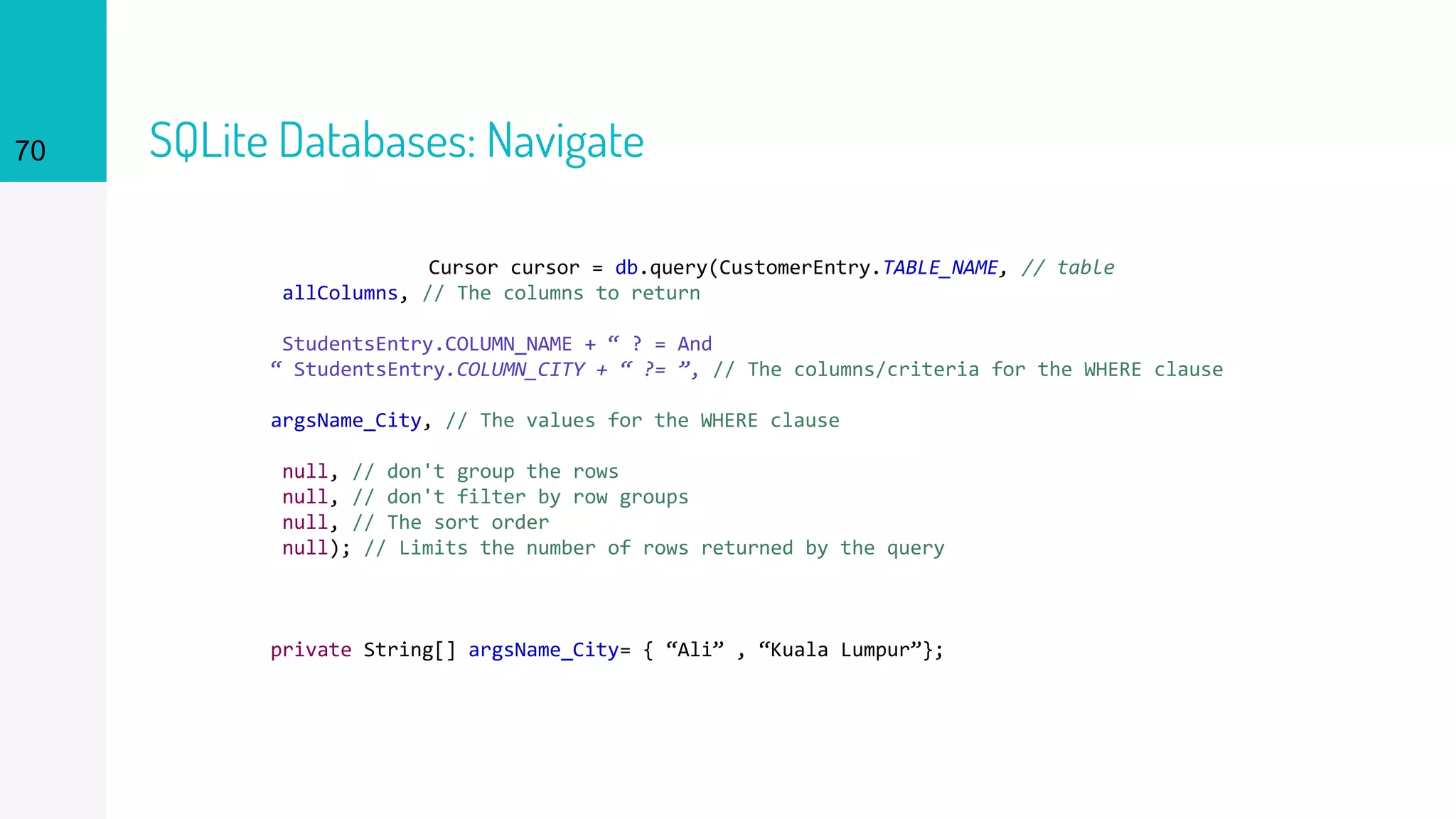 70 SQLite Databases: Navigate
Cursor cursor = db.query(CustomerEntry.TABLE_NAME, // table
allColumns, // The columns to return
StudentsEntry.COLUMN_NAME + “ ? = And
“ StudentsEntry.COLUMN_CITY + “ ?= ”, // The columns/criteria for the WHERE clause
argsName_City, // The values for the WHERE clause
null, // don't group the rows
null, // don't filter by row groups
null, // The sort order
null); // Limits the number of rows returned by the query
private String[] argsName_City= { “Ali” , “Kuala Lumpur”};
 
