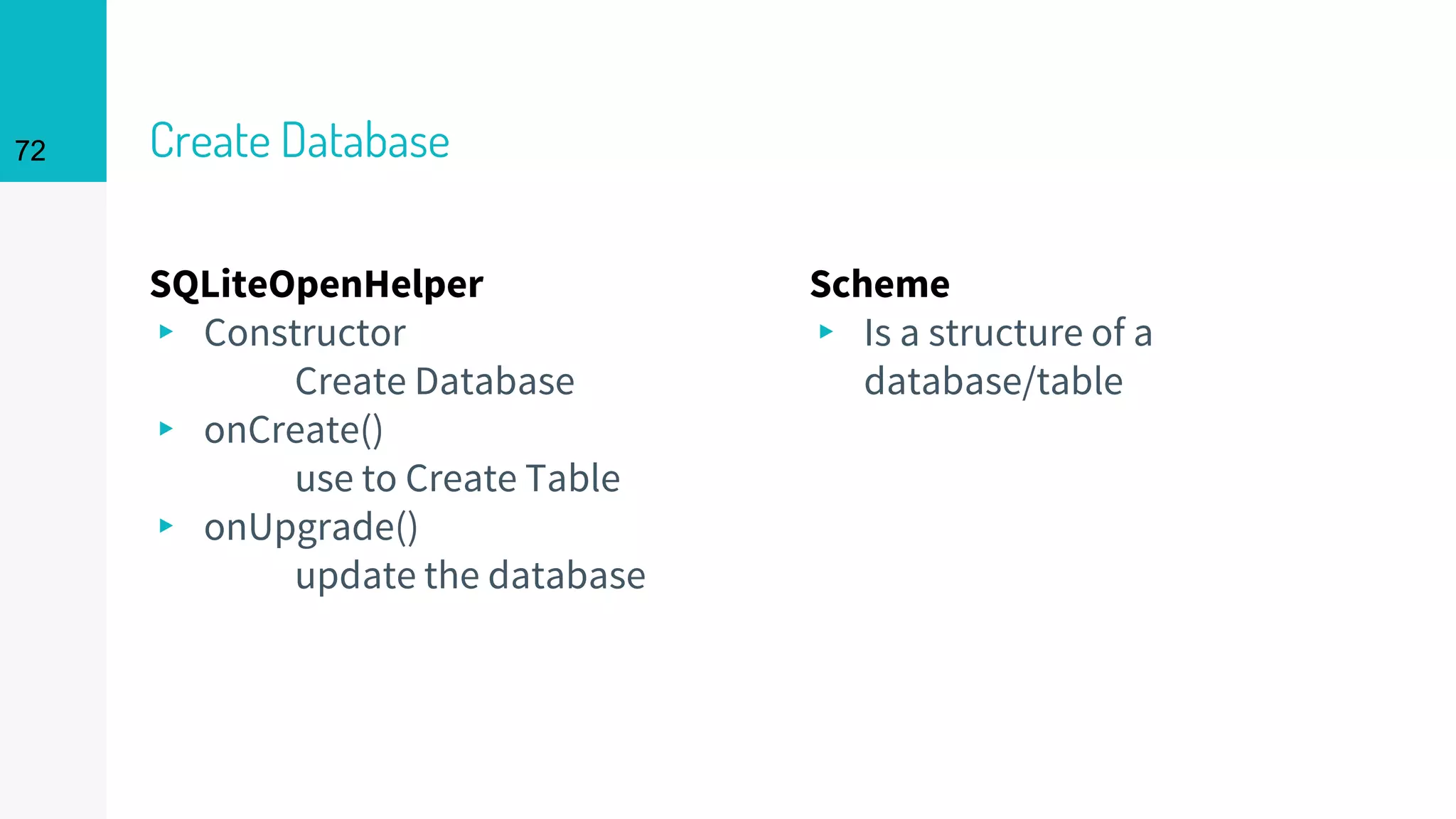 72 Create Database
SQLiteOpenHelper
▸ Constructor
Create Database
▸ onCreate()
use to Create Table
▸ onUpgrade()
update the database
Scheme
▸ Is a structure of a
database/table
72
 