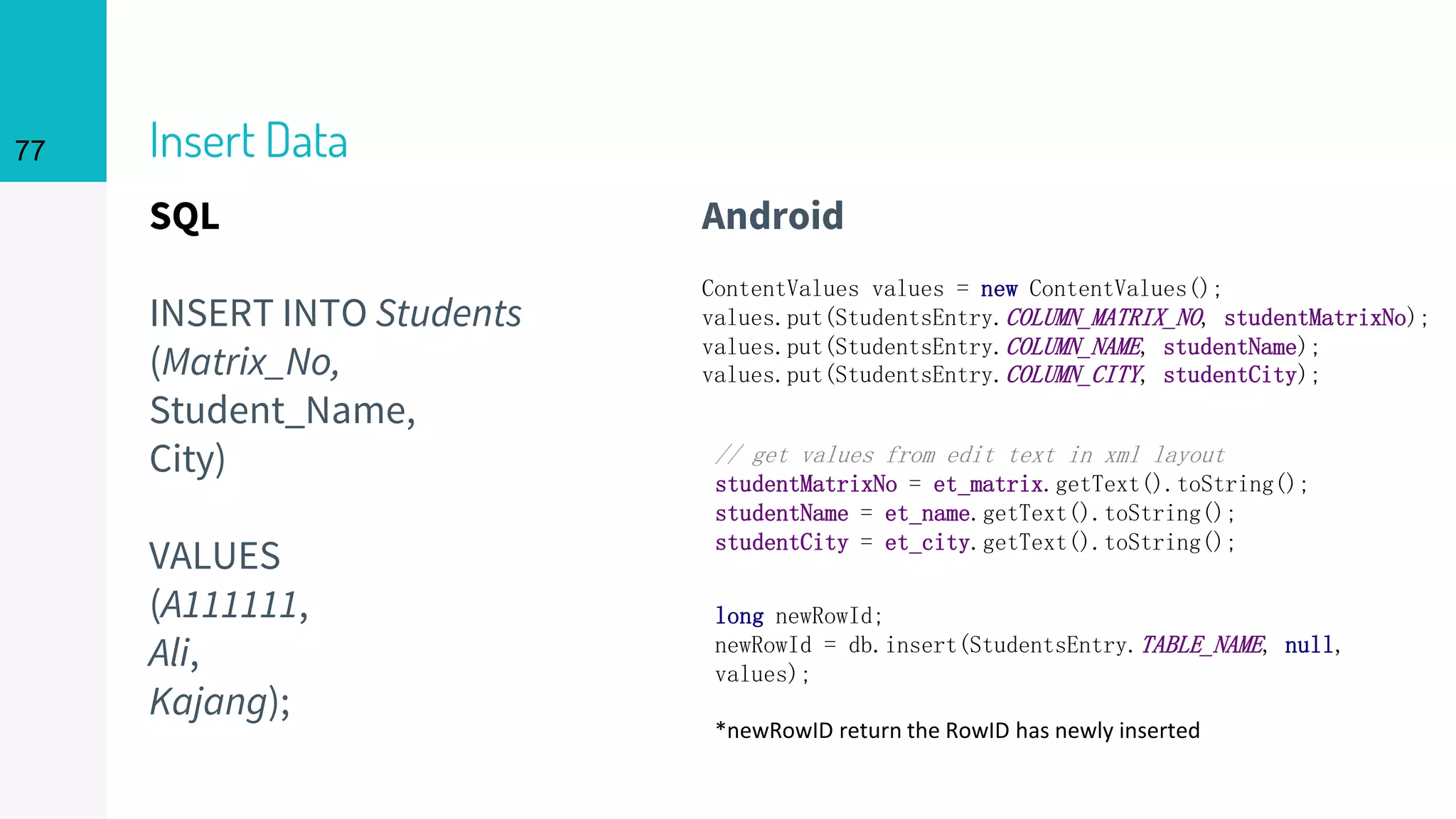 SQL
INSERT INTO Students
(Matrix_No,
Student_Name,
City)
VALUES
(A111111,
Ali,
Kajang);
Insert Data
Android
77
ContentValues values = new ContentValues();
values.put(StudentsEntry.COLUMN_MATRIX_NO, studentMatrixNo);
values.put(StudentsEntry.COLUMN_NAME, studentName);
values.put(StudentsEntry.COLUMN_CITY, studentCity);
// get values from edit text in xml layout
studentMatrixNo = et_matrix.getText().toString();
studentName = et_name.getText().toString();
studentCity = et_city.getText().toString();
long newRowId;
newRowId = db.insert(StudentsEntry.TABLE_NAME, null,
values);
*newRowID return the RowID has newly inserted
 