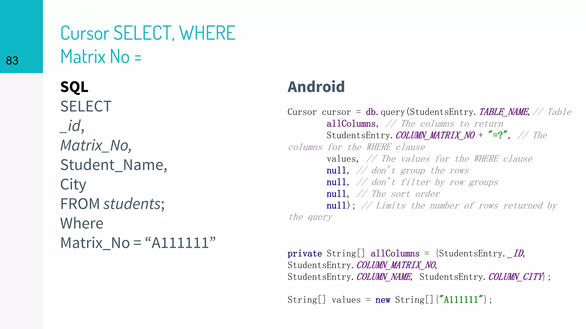 SQL
SELECT
_id,
Matrix_No,
Student_Name,
City
FROM students;
Where
Matrix_No = “A111111”
Cursor SELECT, WHERE
Matrix No =
Android
83
Cursor cursor = db.query(StudentsEntry.TABLE_NAME,// Table
allColumns, // The columns to return
StudentsEntry.COLUMN_MATRIX_NO + "=?", // The
columns for the WHERE clause
values, // The values for the WHERE clause
null, // don't group the rows
null, // don't filter by row groups
null, // The sort order
null); // Limits the number of rows returned by
the query
private String[] allColumns = {StudentsEntry._ID,
StudentsEntry.COLUMN_MATRIX_NO,
StudentsEntry.COLUMN_NAME, StudentsEntry.COLUMN_CITY};
String[] values = new String[]{"A111111"};
 