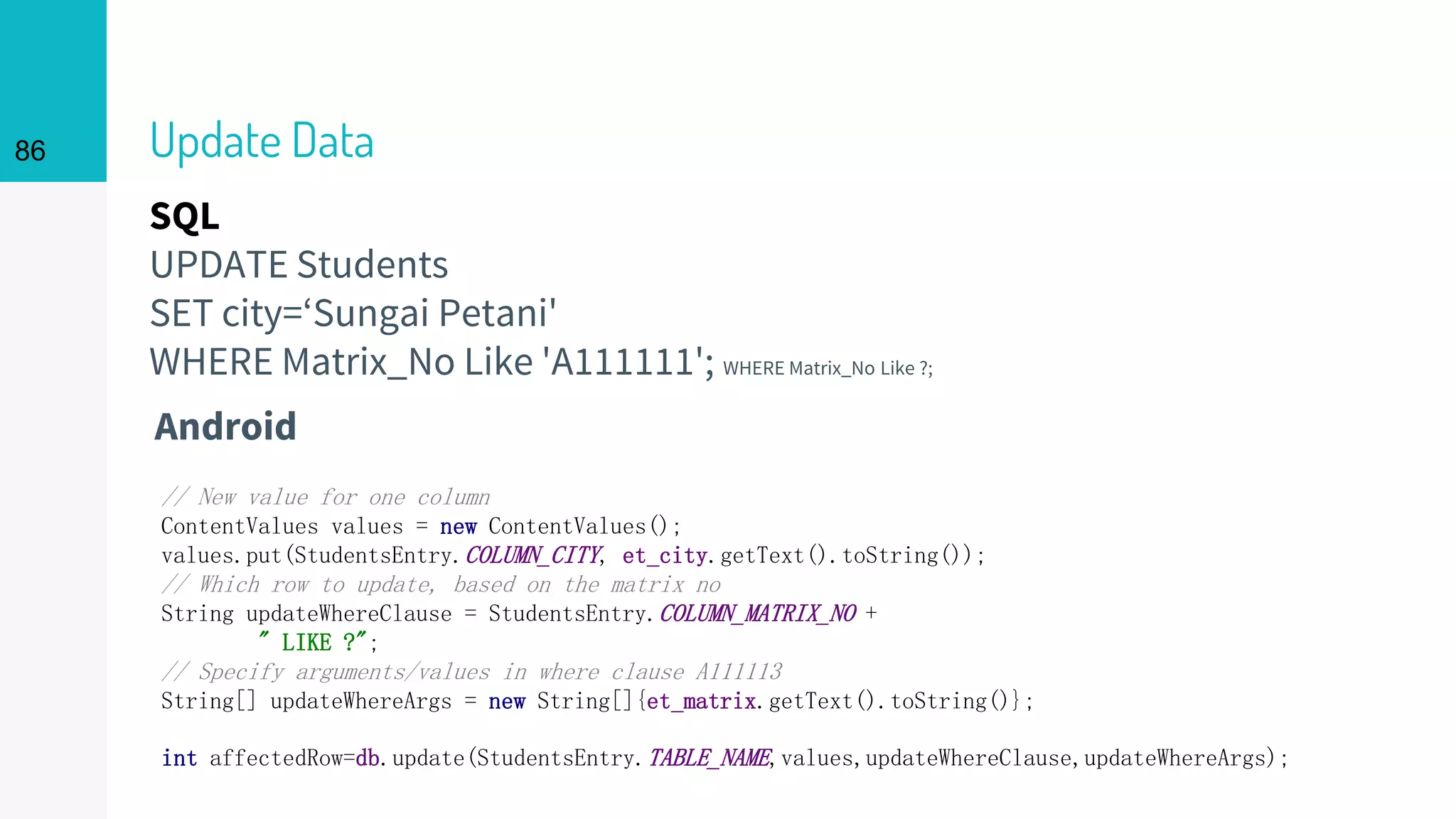 SQL
UPDATE Students
SET city=‘Sungai Petani'
WHERE Matrix_No Like 'A111111'; WHERE Matrix_No Like ?;
Update Data
Android
86
// New value for one column
ContentValues values = new ContentValues();
values.put(StudentsEntry.COLUMN_CITY, et_city.getText().toString());
// Which row to update, based on the matrix no
String updateWhereClause = StudentsEntry.COLUMN_MATRIX_NO +
" LIKE ?";
// Specify arguments/values in where clause A111113
String[] updateWhereArgs = new String[]{et_matrix.getText().toString()};
int affectedRow=db.update(StudentsEntry.TABLE_NAME,values,updateWhereClause,updateWhereArgs);
 