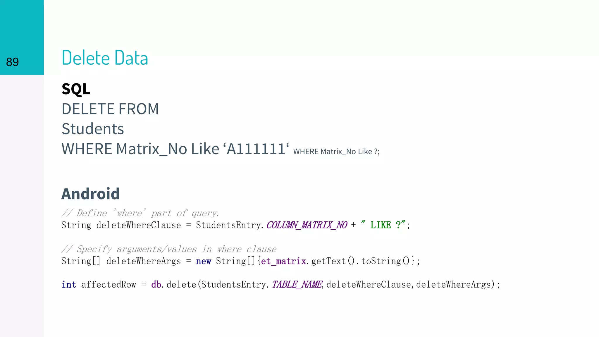 SQL
DELETE FROM
Students
WHERE Matrix_No Like ‘A111111‘ WHERE Matrix_No Like ?;
Delete Data
Android
89
// Define 'where' part of query.
String deleteWhereClause = StudentsEntry.COLUMN_MATRIX_NO + " LIKE ?";
// Specify arguments/values in where clause
String[] deleteWhereArgs = new String[]{et_matrix.getText().toString()};
int affectedRow = db.delete(StudentsEntry.TABLE_NAME,deleteWhereClause,deleteWhereArgs);
 