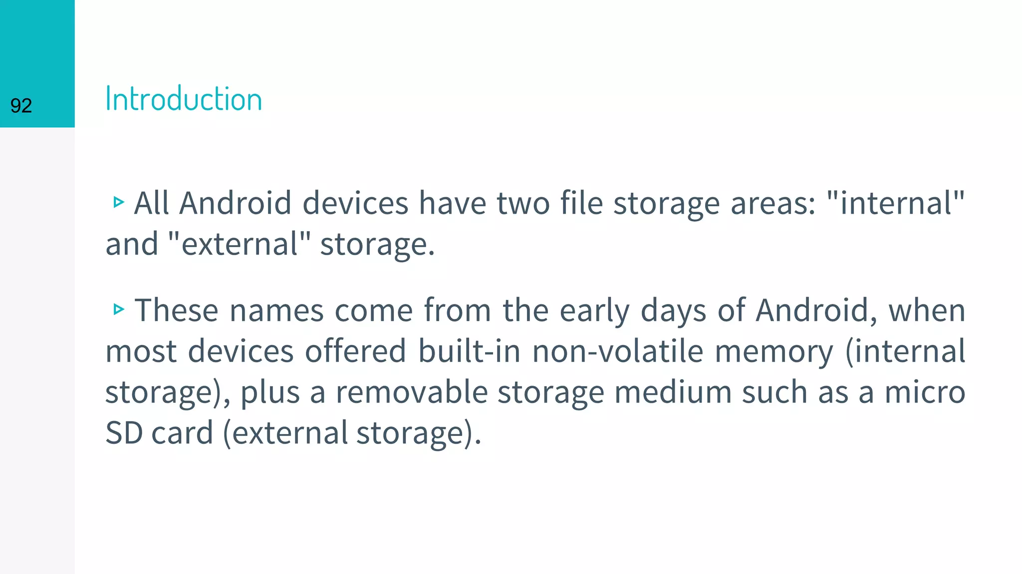 92 Introduction
▹All Android devices have two file storage areas: "internal"
and "external" storage.
▹These names come from the early days of Android, when
most devices offered built-in non-volatile memory (internal
storage), plus a removable storage medium such as a micro
SD card (external storage).
 
