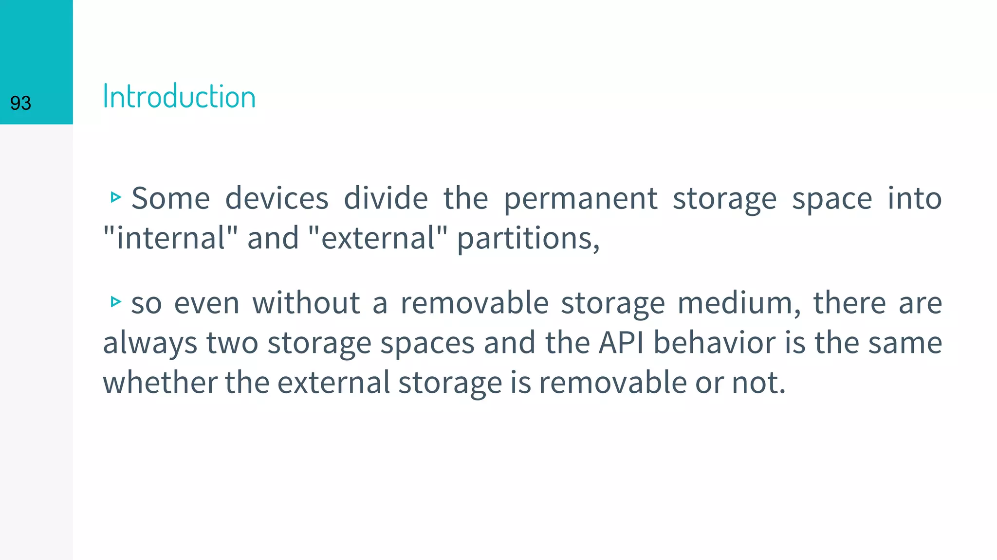 93 Introduction
▹Some devices divide the permanent storage space into
"internal" and "external" partitions,
▹so even without a removable storage medium, there are
always two storage spaces and the API behavior is the same
whether the external storage is removable or not.
 