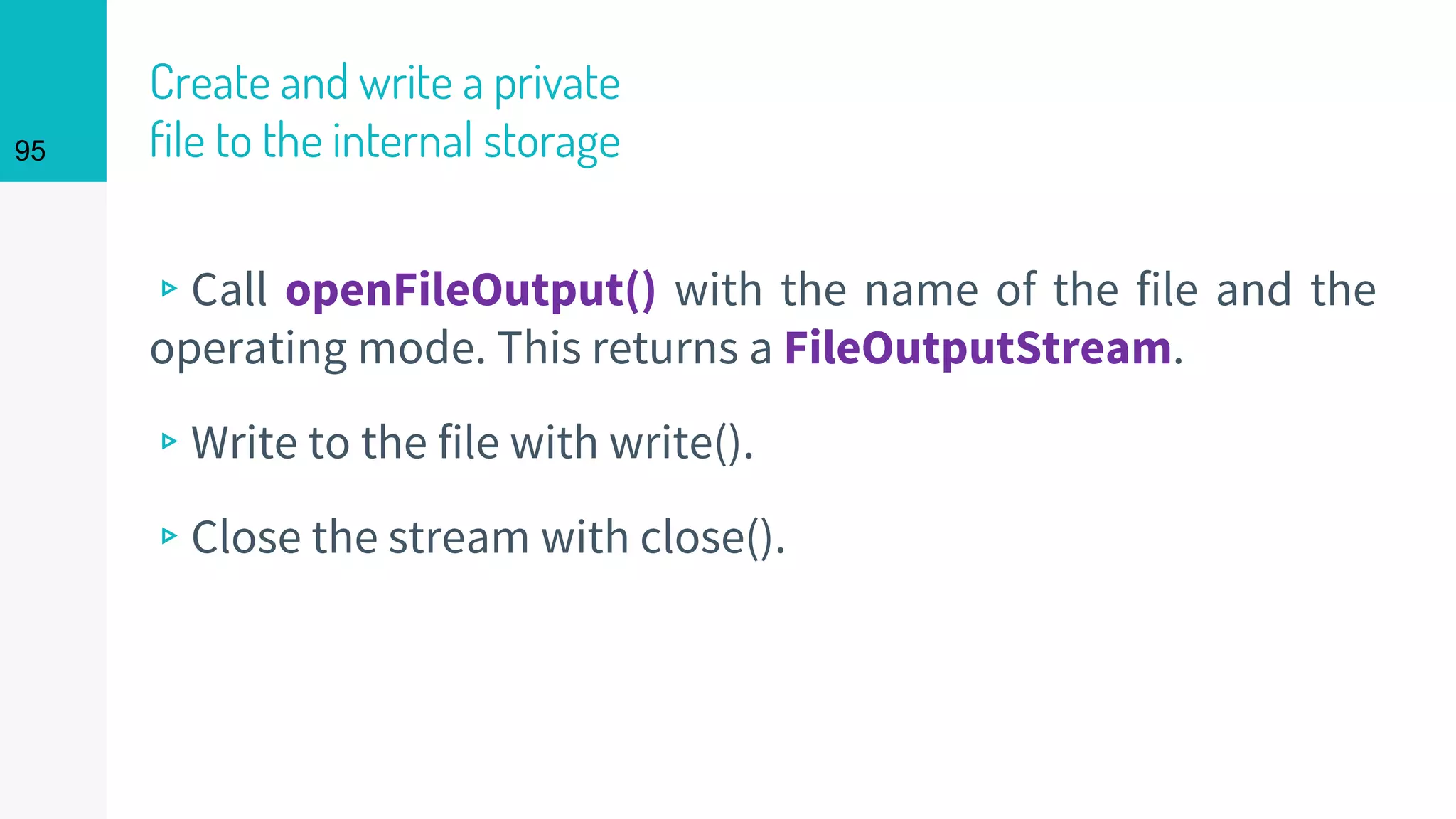95
Create and write a private
file to the internal storage
▹Call openFileOutput() with the name of the file and the
operating mode. This returns a FileOutputStream.
▹Write to the file with write().
▹Close the stream with close().
 