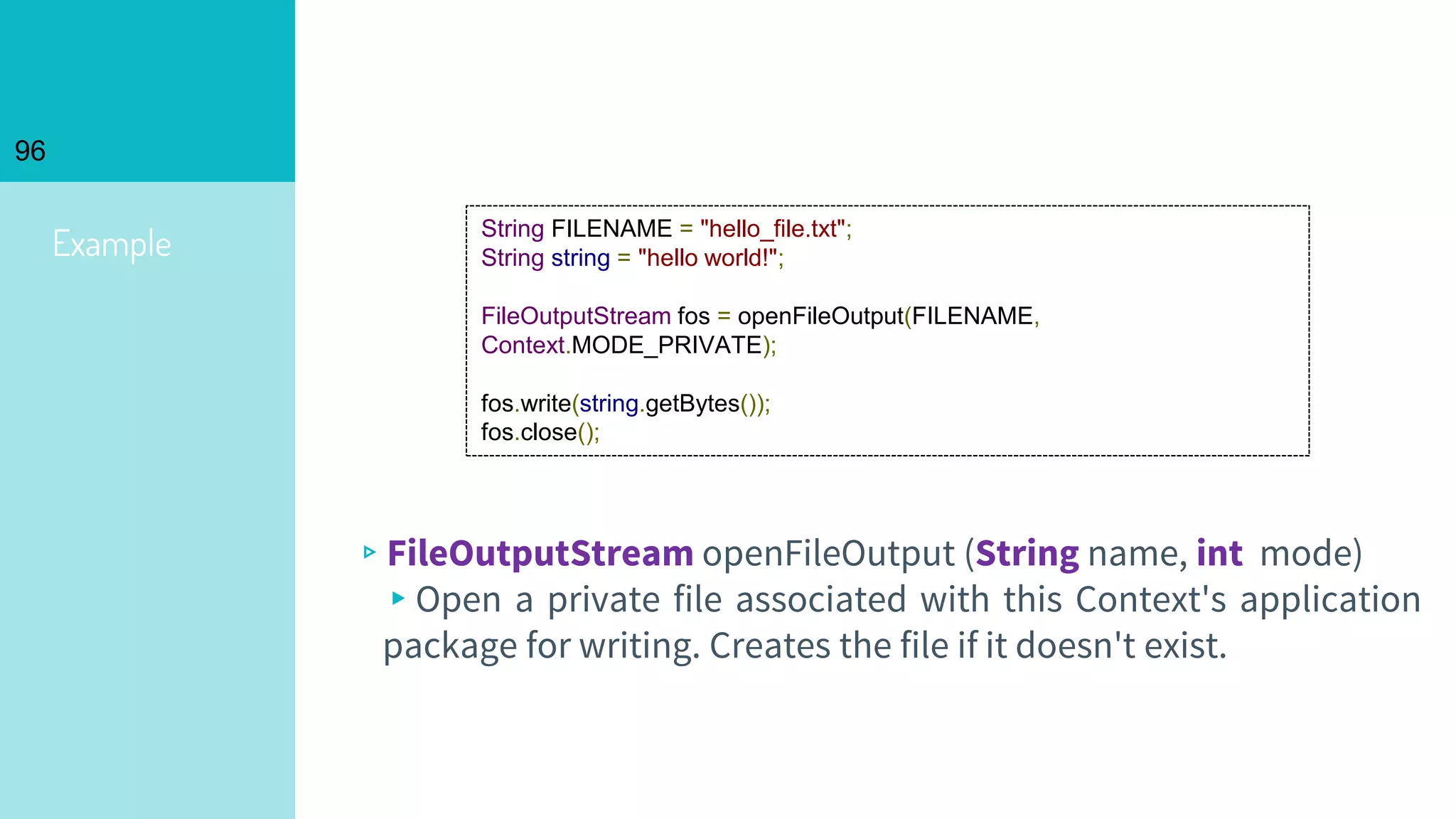 96
Example
▹FileOutputStream openFileOutput (String name, int mode)
▸Open a private file associated with this Context's application
package for writing. Creates the file if it doesn't exist.
String FILENAME = "hello_file.txt";
String string = "hello world!";
FileOutputStream fos = openFileOutput(FILENAME,
Context.MODE_PRIVATE);
fos.write(string.getBytes());
fos.close();
 