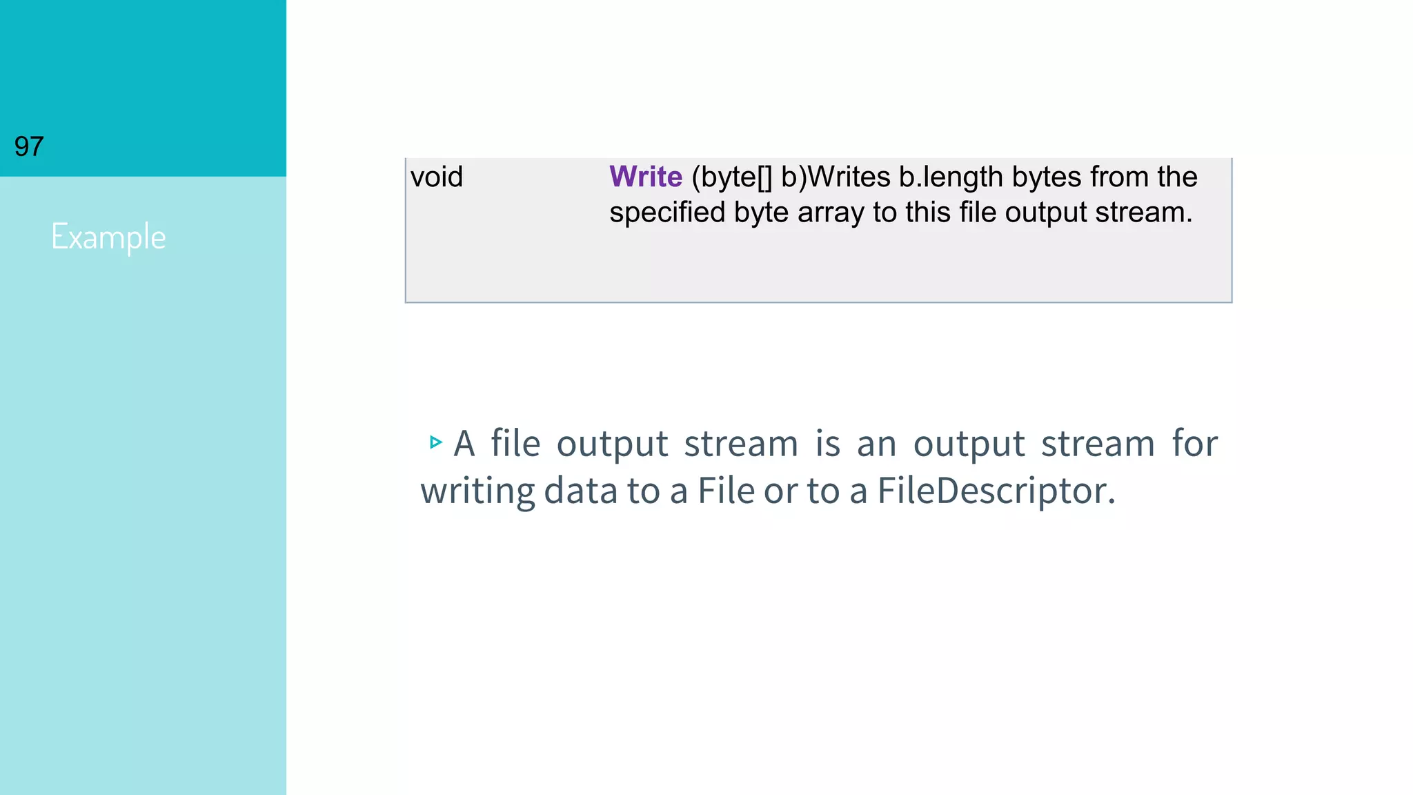 97
Example
▹A file output stream is an output stream for
writing data to a File or to a FileDescriptor.
void Write (byte[] b)Writes b.length bytes from the
specified byte array to this file output stream.
 