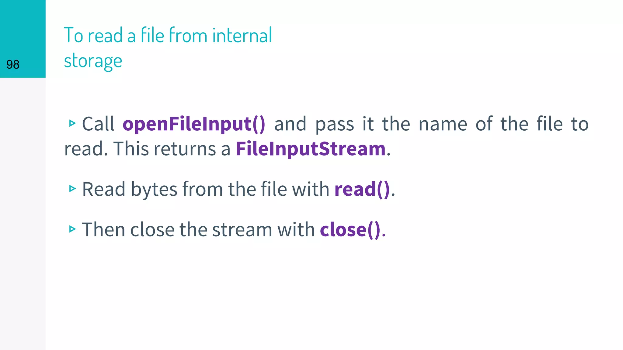 98
To read a file from internal
storage
▹Call openFileInput() and pass it the name of the file to
read. This returns a FileInputStream.
▹Read bytes from the file with read().
▹Then close the stream with close().
 