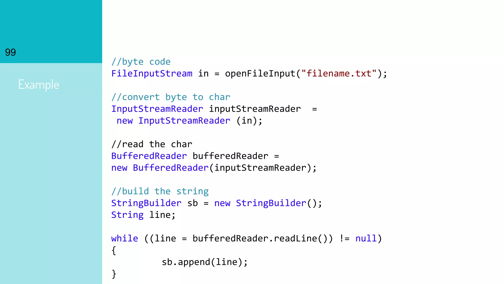99
Example
//byte code
FileInputStream in = openFileInput("filename.txt");
//convert byte to char
InputStreamReader inputStreamReader =
new InputStreamReader (in);
//read the char
BufferedReader bufferedReader =
new BufferedReader(inputStreamReader);
//build the string
StringBuilder sb = new StringBuilder();
String line;
while ((line = bufferedReader.readLine()) != null)
{
sb.append(line);
}
 