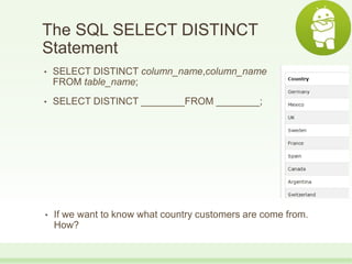 The SQL SELECT DISTINCT
Statement
• SELECT DISTINCT column_name,column_name
FROM table_name;
• SELECT DISTINCT ________FROM ________;
• If we want to know what country customers are come from.
How?
 