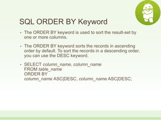 SQL ORDER BY Keyword
• The ORDER BY keyword is used to sort the result-set by
one or more columns.
• The ORDER BY keyword sorts the records in ascending
order by default. To sort the records in a descending order,
you can use the DESC keyword.
• SELECT column_name, column_name
FROM table_name
ORDER BY
column_name ASC|DESC, column_name ASC|DESC;
 