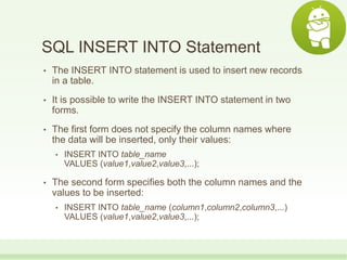 SQL INSERT INTO Statement
• The INSERT INTO statement is used to insert new records
in a table.
• It is possible to write the INSERT INTO statement in two
forms.
• The first form does not specify the column names where
the data will be inserted, only their values:
• INSERT INTO table_name
VALUES (value1,value2,value3,...);
• The second form specifies both the column names and the
values to be inserted:
• INSERT INTO table_name (column1,column2,column3,...)
VALUES (value1,value2,value3,...);
 