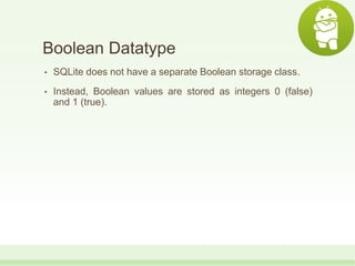 Boolean Datatype
• SQLite does not have a separate Boolean storage class.
• Instead, Boolean values are stored as integers 0 (false)
and 1 (true).
 