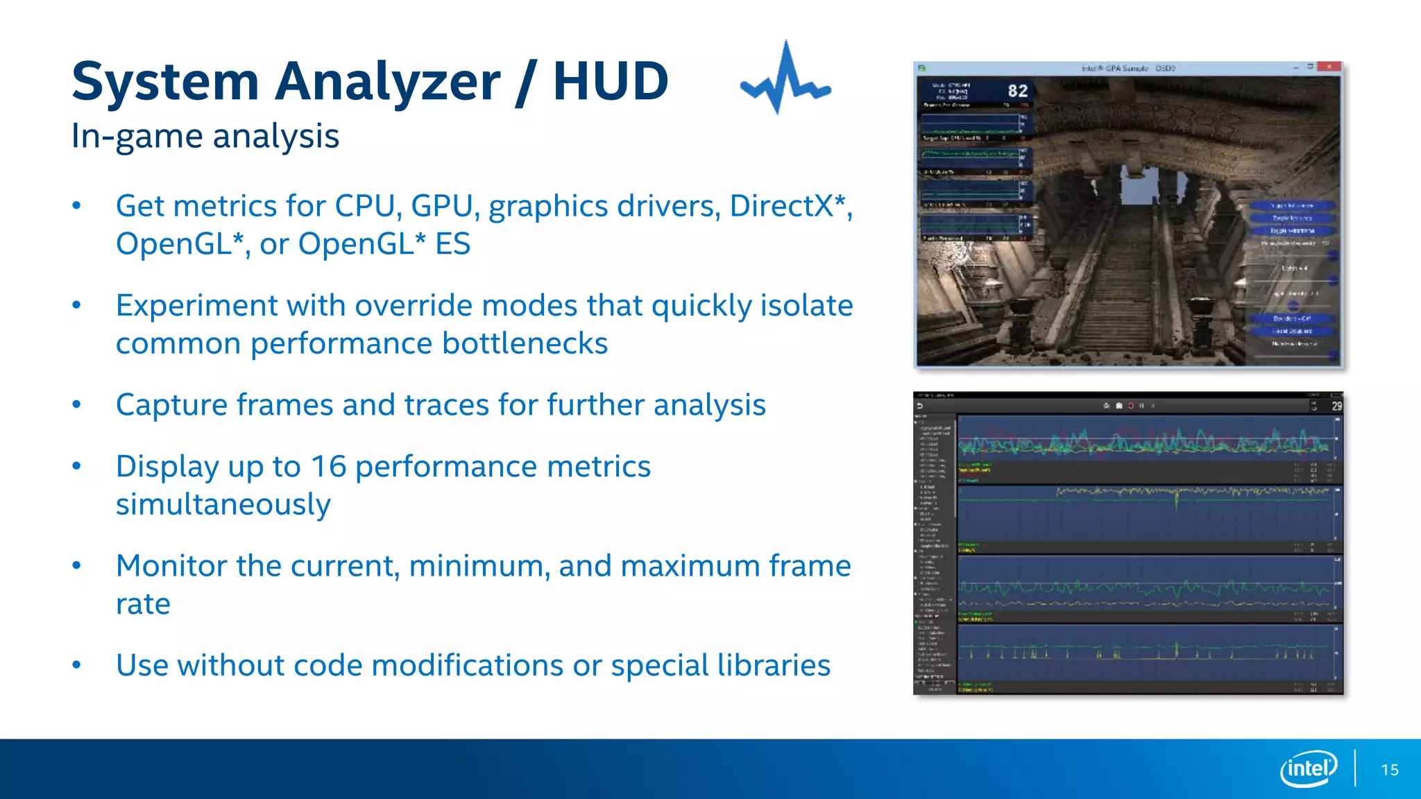 15
System Analyzer / HUD
In-game analysis
• Get metrics for CPU, GPU, graphics drivers, DirectX*,
OpenGL*, or OpenGL* ES
• Experiment with override modes that quickly isolate
common performance bottlenecks
• Capture frames and traces for further analysis
• Display up to 16 performance metrics
simultaneously
• Monitor the current, minimum, and maximum frame
rate
• Use without code modifications or special libraries
 
