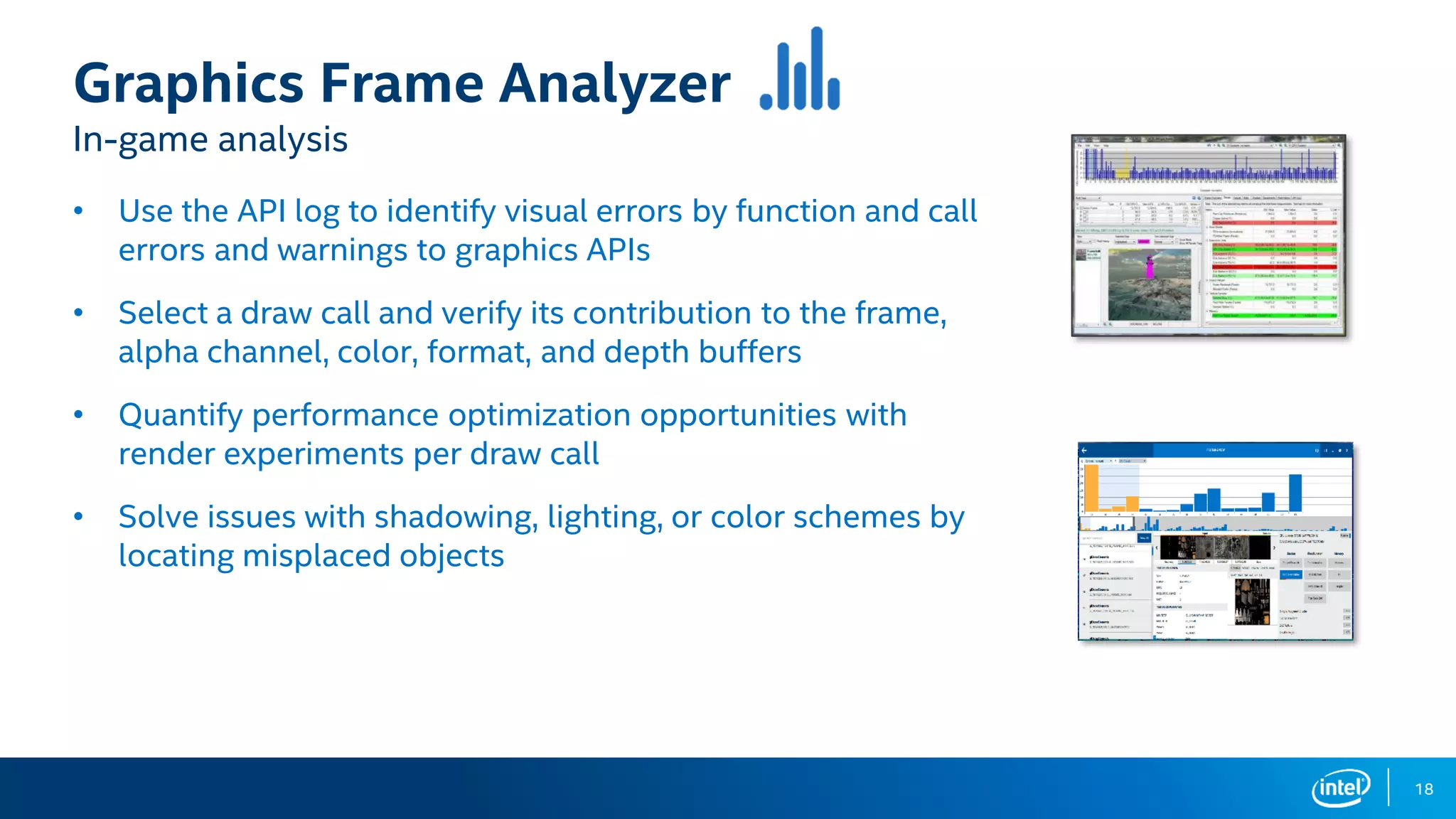 18
Graphics Frame Analyzer
In-game analysis
• Use the API log to identify visual errors by function and call
errors and warnings to graphics APIs
• Select a draw call and verify its contribution to the frame,
alpha channel, color, format, and depth buffers
• Quantify performance optimization opportunities with
render experiments per draw call
• Solve issues with shadowing, lighting, or color schemes by
locating misplaced objects
 