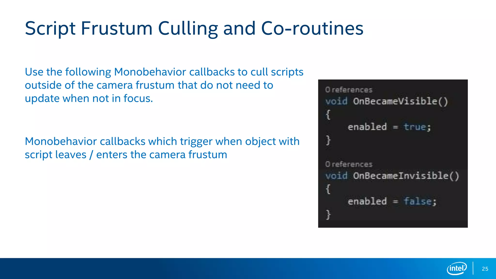25
Script Frustum Culling and Co-routines
Use the following Monobehavior callbacks to cull scripts
outside of the camera frustum that do not need to
update when not in focus.
Monobehavior callbacks which trigger when object with
script leaves / enters the camera frustum
 