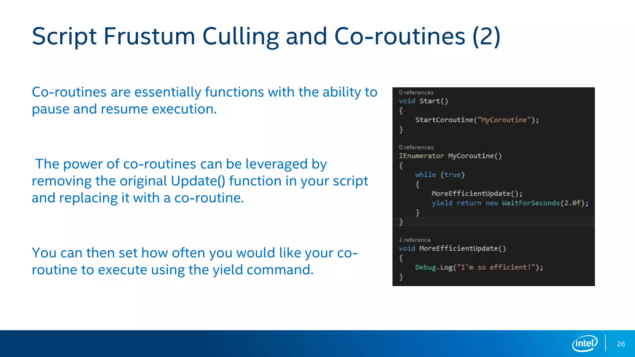 26
Script Frustum Culling and Co-routines (2)
Co-routines are essentially functions with the ability to
pause and resume execution.
The power of co-routines can be leveraged by
removing the original Update() function in your script
and replacing it with a co-routine.
You can then set how often you would like your co-
routine to execute using the yield command.
 