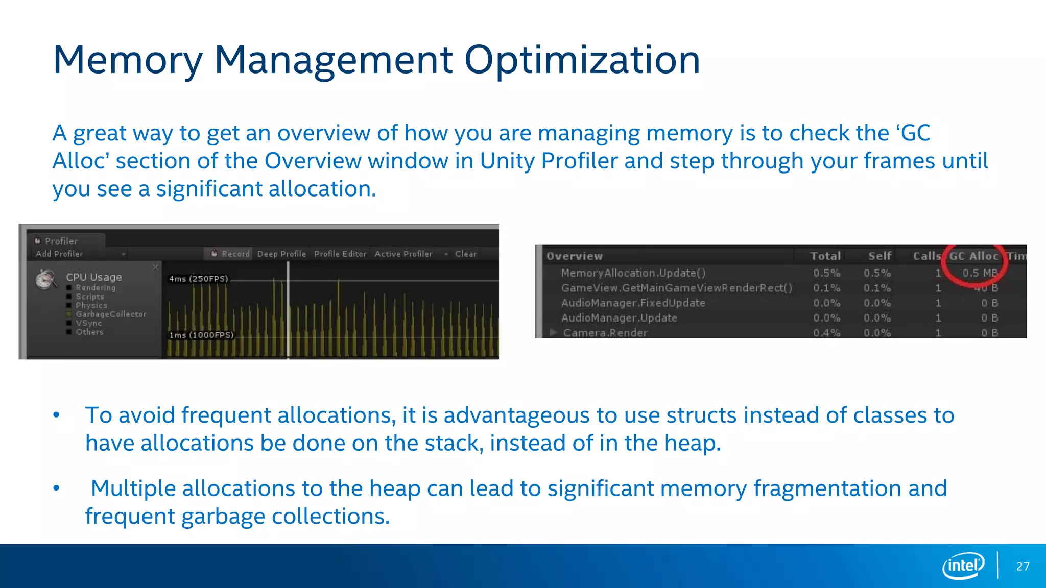 27
Memory Management Optimization
A great way to get an overview of how you are managing memory is to check the ‘GC
Alloc’ section of the Overview window in Unity Profiler and step through your frames until
you see a significant allocation.
• To avoid frequent allocations, it is advantageous to use structs instead of classes to
have allocations be done on the stack, instead of in the heap.
• Multiple allocations to the heap can lead to significant memory fragmentation and
frequent garbage collections.
 