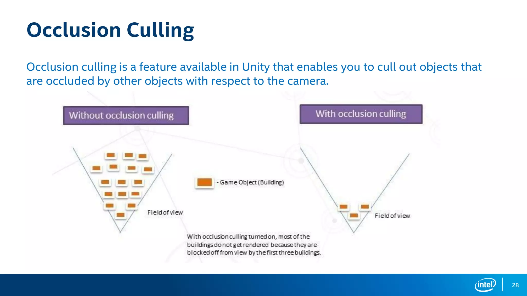 28
Occlusion Culling
Occlusion culling is a feature available in Unity that enables you to cull out objects that
are occluded by other objects with respect to the camera.
 